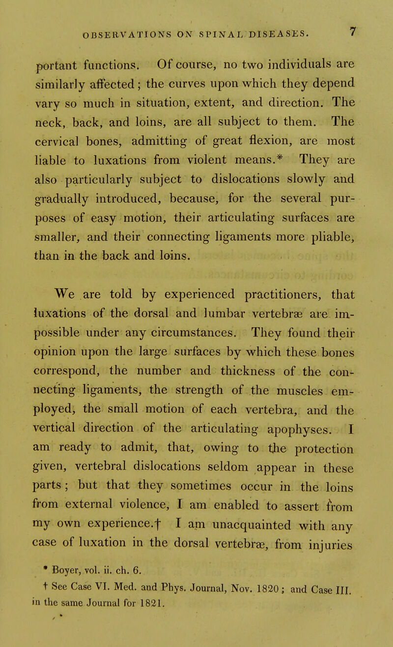 portant functions. Of course, no two individuals are similarly affected ; the curves upon which they depend vary so much in situation, extent, and direction. The neck, back, and loins, are all subject to them. The cervical bones, admitting of great flexion, are most liable to luxations from violent means.* They are also particularly subject to dislocations slowly and gradually introduced, because, for the several pur- poses of easy motion, their articulating surfaces are smaller, and their connecting ligaments more pliable, than in the back and loins. We are told by experienced practitioners, that iuxations of the dorsal and lumbar vertebrae are im- possible under any circumstances. They found their opinion upon the large surfaces by which these bones correspond, the number and thickness of the con- necting ligaments, the strength of the muscles em- ployed, the small motion of each vertebra, and the vertical direction of the articulating apophyses. I am ready to admit, that, owing to the protection given, vertebral dislocations seldom appear in these parts; but that they sometimes occur in the loins from external violence, I am enabled to assert from my own experience.f I am unacquainted with any case of luxation in the dorsal vertebree, from injuries • Boyer, vol. ii. ch. 6. t See Case VI. Med. and Phys. Journal, Nov. 1820; and Case III. in the same Journal for 1821.