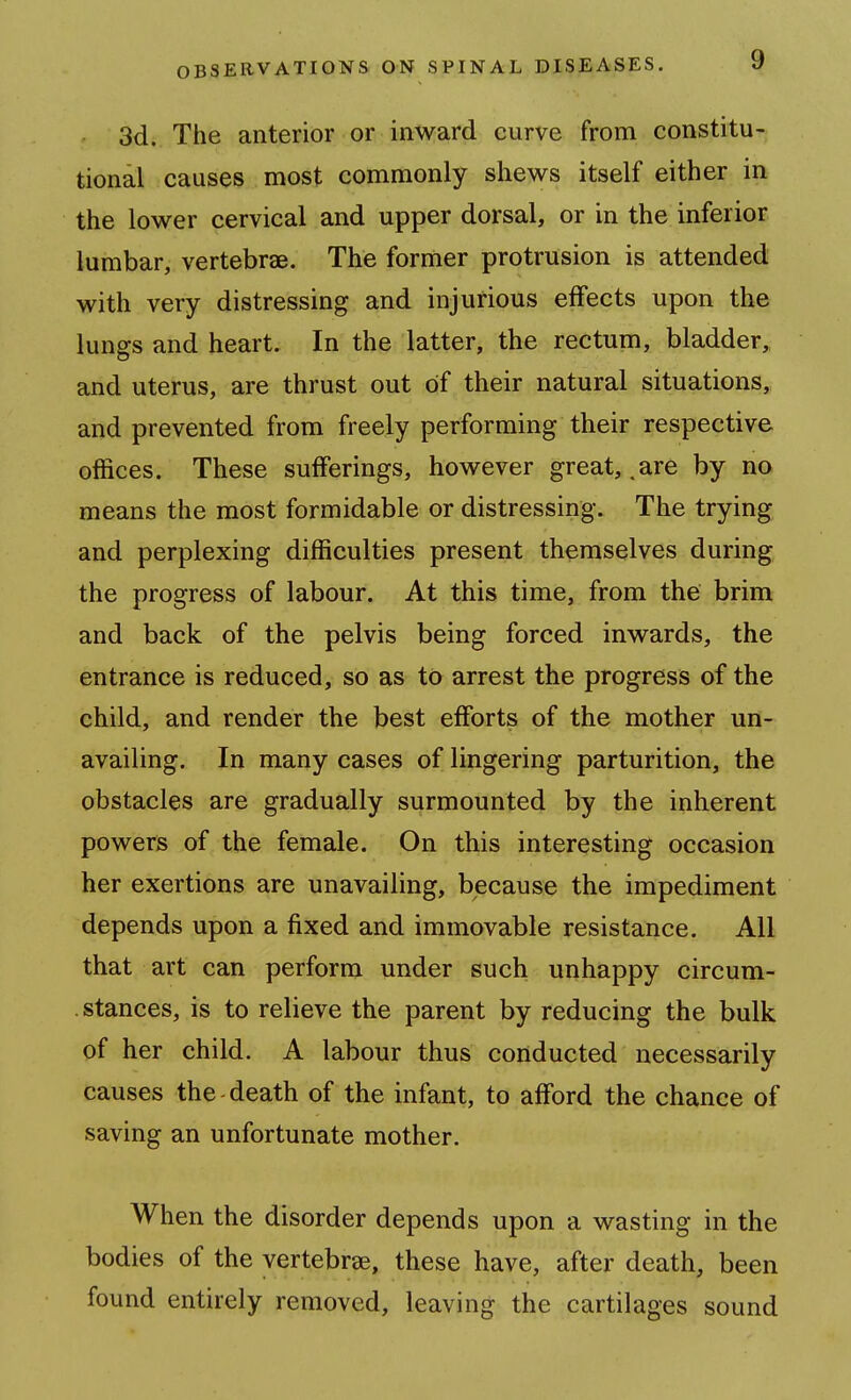 3d. The anterior or inward curve from constitu- tional causes most commonly shews itself either in the lower cervical and upper dorsal, or in the inferior lumbar, vertebrae. The former protrusion is attended with very distressing and injurious effects upon the lungs and heart. In the latter, the rectum, bladder, and uterus, are thrust out of their natural situations, and prevented from freely performing their respective offices. These sufferings, however great, .are by no means the most formidable or distressing. The trying and perplexing difficulties present themselves during the progress of labour. At this time, from the brim and back of the pelvis being forced inwards, the entrance is reduced, so as to arrest the progress of the child, and render the best efforts of the mother un- availing. In many cases of lingering parturition, the obstacles are gradually surmounted by the inherent powers of the female. On this interesting occasion her exertions are unavailing, because the impediment depends upon a fixed and immovable resistance. All that art can perform under such unhappy circum- . stances, is to relieve the parent by reducing the bulk of her child. A labour thus conducted necessarily causes the death of the infant, to afford the chance of saving an unfortunate mother. When the disorder depends upon a wasting in the bodies of the vertebrae, these have, after death, been found entirely removed, leaving the cartilages sound