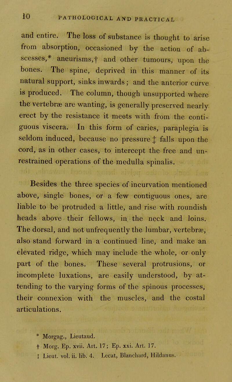 and entire. The loss of substance is thought to arise from absorption, occasioned by the action of ab- scesses,* aneurisms,! and other tumours, upon the bones. The spine, deprived in this manner of its natural support, sinks inwards; and the anterior curve is produced. The column, though unsupported where the vertebrae are wanting, is generally preserved nearly erect by the resistance it meets with from the conti- guous viscera. In this form of caries, paraplegia is seldom induced, because no pressure J falls upon the cord, as in other cases, to intercept the free and un^ restrained operations of the medulla spinalis. Besides the three species of incurvation mentioned above, single bones, or a few contiguous ones, are liable to be protruded a little, and rise with roundish heads above their fellows, in the neck and loins. The dorsal, and not unfrequently the lumbar, vertebrae, also stand forward in a continued line, and make an elevated ridge, which may include the whole, or only part of the bones. These several protrusions, or incomplete luxations, are easily understood, by at- tending to the varying forms of the spinous processes, their connexion with the muscles, and the costal articulations. * Morgag., Lieutaud. t Morg. Ep. xvii. Ait. 17; Ep. xxi. Art. 17. I Lieut, vol. ii. lib. 4. Lecat, Blanchard, Hildanus.