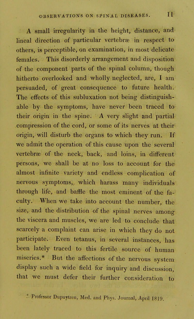A small irregularity in the height, distance, and lineal direction of particular vertebrae in respect to others, is perceptible, on examination, in most delicate females. This disorderly arrangement and disposition of the component parts of the spinal column, though hitherto overlooked and wholly neglected, are, I am J)ersuaded, of great consequence to future health. The effects of this subluxation not being distinguish- able by the symptoms, have never been traced to their origin in the spine. A very slight and partial compression of the cord, or some of its nerves at their origin, will disturb the organs to which they run. If we admit the operation of this cause upon the several vertebrae of the neck, back, and loins, in different persons, we shall be at no loss to account for the almost infinite variety and endless complication of nervous symptoms,, which harass many individuals through life, and baffle the most eminent of the fa- culty. When we take into account the number, the size, and the distribution of the spinal nerves among the viscera and muscles, we are led to conclude that scarcely a complaint can arise in which they do not participate. Even tetanus, in several instances, has been lately traced to this fertile source of human miseries.* But the affections of the nervous system display such a wide field for inquiry and discussion, that we must defer their further consideration to Professor Dupuytren, Med. and Phys. Journal, April 1819.