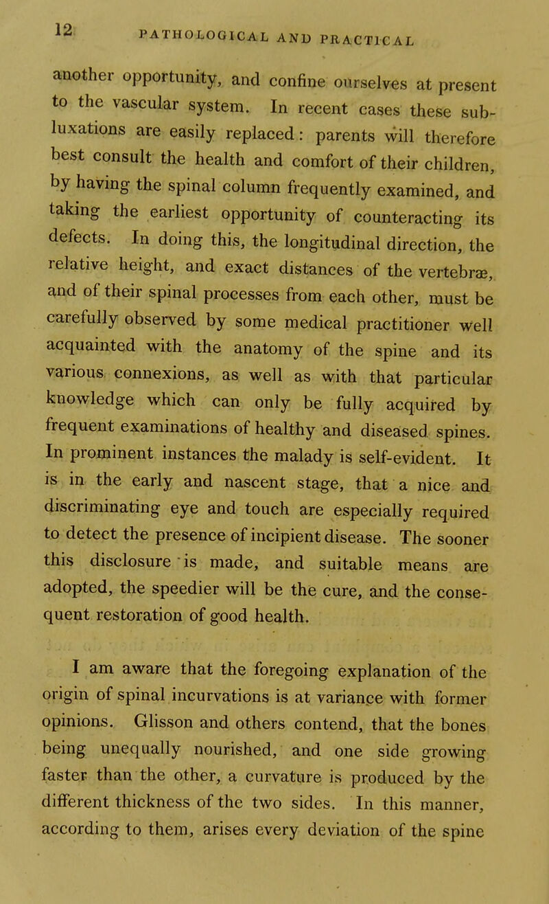 another opportunity, and confine ourselves at present to the vascular system. In recent cases these sub- luxations are easily replaced: parents will therefore best consult the health and comfort of their children, by having the spinal column frequently examined, and taking the earliest opportunity of counteracting its defects. In doing this, the longitudinal direction, the relative height, and exact distances of the vertebrae, and of their spinal processes from each other, must be carefully observed by some medical practitioner well acquainted with the anatomy of the spine and its various, connexions, as well as with that particular knowledge which can only be fully acquired by frequent examinations of healthy and diseased spines. In prominent instances the malady is self-evident. It is in the early and nascent stage, that a nice and discriminating eye and touch are especially required to detect the presence of incipient disease. The sooner this disclosure • is made, and suitable means are adopted, the speedier will be the cure, and the conse- quent restoration of good health. I am aware that the foregoing explanation of the origin of spinal incurvations is at varianpe with former opinions. Glisson and others contend, that the bones being unequally nourished, and one side growing faster than the other, a curvature is produced by the different thickness of the two sides. In this manner, according to them, arises every deviation of the spine