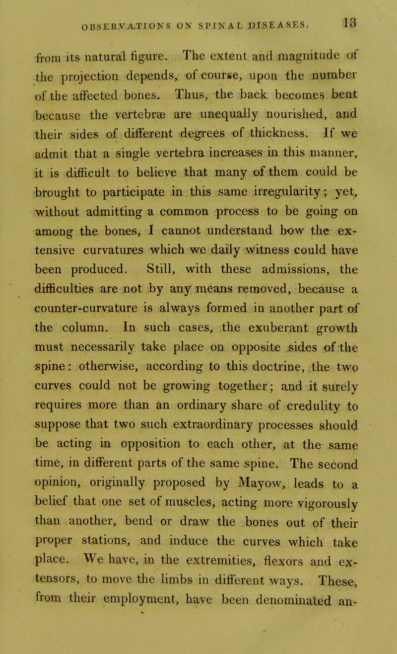 from its natural figure. The extent and magnitude o{f the projection depends, of course, upon the number of the affected bones. Thus, the back becomes bent because the vertebrae are uaequally nourished, and their sides of diiferent degrees of thickness. If we admit that a single vertebra increases in this manner, it is difficult to believe that many of them could be brought to participate in this same irregularity ; yet, without admitting a common process to be going on among the bones, I cannot understand how the ex- tensive curvatures which we daily witness could have been produced. Still, with these admissions, the difficulties are not by any means removed, because a counter-curvature is always formed in another part of the column. In such cases, the exuberant growth must necessarily take place on opposite sides of the spine: otherwise, according to this doctrine, the two curves could not be growing together; and it surely requires more than an ordinary share of credulity to suppose that two such extraordinary processes should be acting in opposition to each other, at the same time, in different parts of the same spine. The second opinion, originally proposed by Mayow, leads to a belief that one set of muscles, acting more vigorously than another, bend or draw the bones out of their proper stations, and induce the curves which take place. We have, in the extremities, flexors and ex- tensors, to move the limbs in different ways. These, from their employment, have been denominated an-