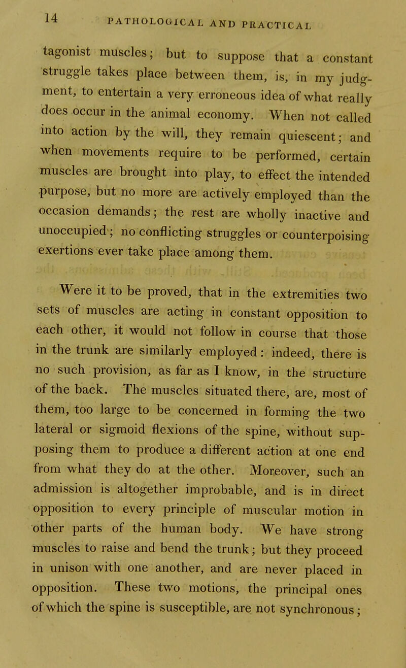 tagonist muscles; but to suppose that a constant struggle takes place between them, is, in my judg- ment, to entertain a very erroneous idea of what really does occur in the animal economy. When not called into action by the will, they remain quiescent; and when movements require to be performed, certain muscles are brought into play, to effect the intended purpose, but no more are actively employed than the occasion demands; the rest are wholly inactive and unoccupied; no conflicting struggles or counterpoising exertions ever take place among them. Were it to be proved, that in the extremities two sets of muscles are acting in constant opposition to each other, it would not follow in course that those in the trunk are similarly employed: indeed, there is no such provision, as far as I know, in the structure of the back. The muscles situated there, are, most of them, too large to be concerned in forming the two lateral or sigmoid flexions of the spine, without sup- posing them to produce a different action at one end from what they do at the other. Moreover, such an admission is altogether improbable, and is in direct opposition to every principle of muscular motion in other parts of the human body. We have strong muscles to raise and bend the trunk; but they proceed in unison with one another, and are never placed in opposition. These two motions, the principal ones of which the spine is susceptible, are not synchronous;