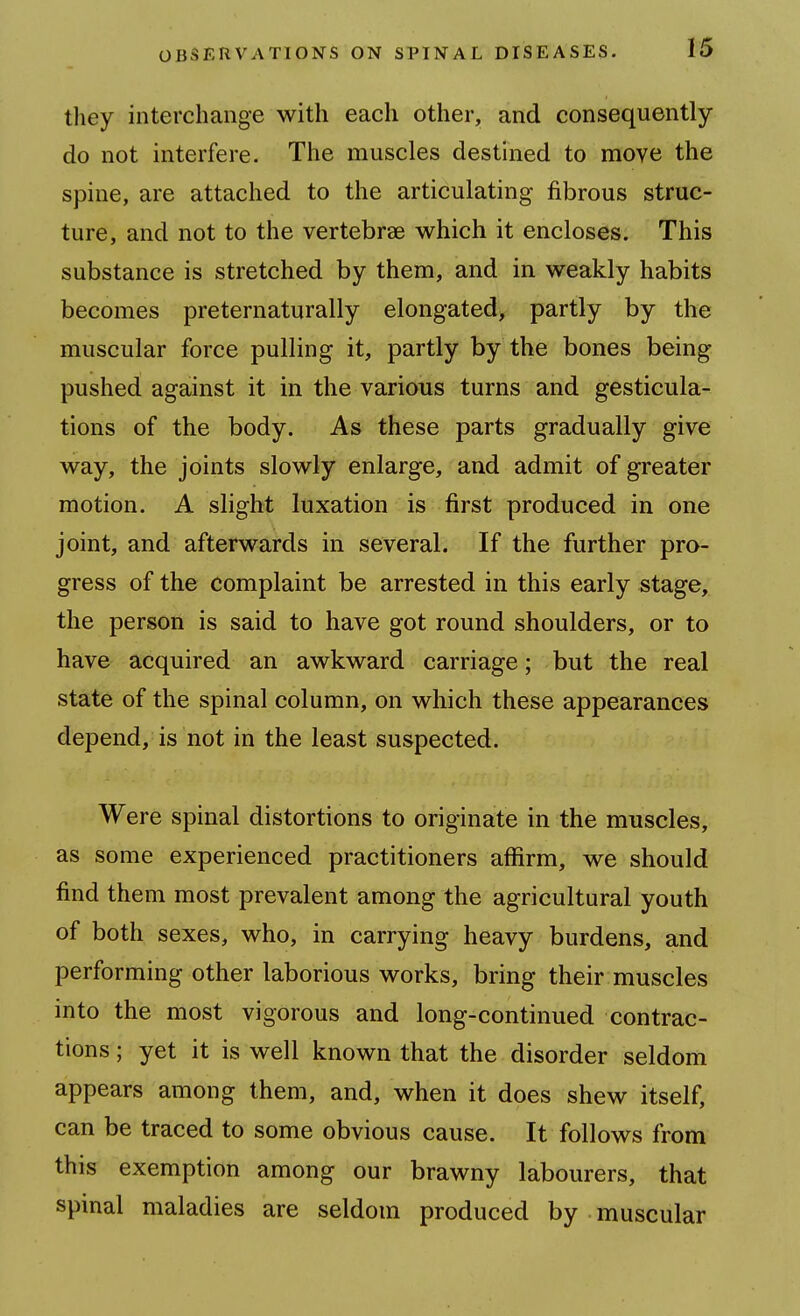 tliey interchange with each other, and consequently do not interfere. The muscles destined to move the spine, are attached to the articulating fibrous struc- ture, and not to the vertebrae which it encloses. This substance is stretched by them, and in weakly habits becomes preternaturally elongated, partly by the muscular force pulling it, partly by the bones being pushed against it in the various turns and gesticula- tions of the body. As these parts gradually give way, the joints slowly enlarge, and admit of greater motion. A slight luxation is first produced in one joint, and afterwards in several. If the further pro- gress of the complaint be arrested in this early stage, the person is said to have got round shoulders, or to have acquired an awkward carriage; but the real state of the spinal column, on which these appearances depend, is not in the least suspected. Were spinal distortions to originate in the muscles, as some experienced practitioners affirm, we should find them most prevalent among the agricultural youth of both sexes, who, in carrying heavy burdens, and performing other laborious works, bring their muscles into the most vigorous and long-continued contrac- tions ; yet it is well known that the disorder seldom appears among them, and, when it does shew itself, can be traced to some obvious cause. It follows from this exemption among our brawny labourers, that spinal maladies are seldom produced by muscular
