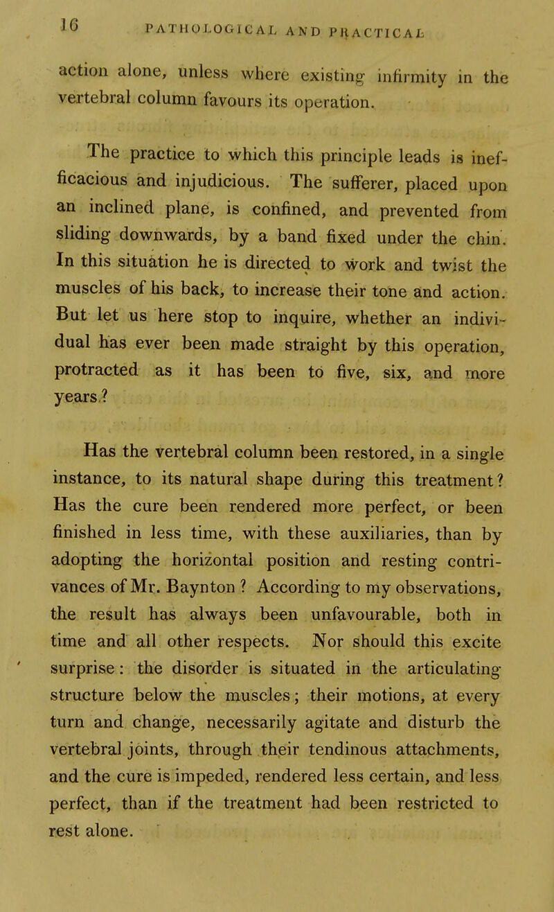 action alone, unless where existing infirmity in the vertebral column favours its operation. The practice to which this principle leads is inef- ficacious and injudicious. The sufferer, placed upon an inclined plane, is confined, and prevented from sliding downwards, by a band fixed under the chin. In this situation he is directed to work and twist the muscles of his back, to increase their tone and action. But let us here stop to inquire, whether an indivi- dual has ever been made straight by this operation, protracted as it has been to five, six, and rnore years? Has the vertebral column been restored, in a single instance, to its natural shape during this treatment? Has the cure been rendered more perfect, or been finished in less time, with these auxiliaries, than by adopting the horizontal position and resting contri- vances of Mr. Baynton ? According to my observations, tihe. result has always been unfavourable, both in time and all other respects. Nor should this excite surprise: the disorder is situated in the articulating structure below the muscles; their motions, at every turn and change, necessarily agitate and disturb the vertebral joints, through their tendinous attachments, and the cure is impeded, rendered less certain, and less perfect, than if the treatment had been restricted to rest alone.