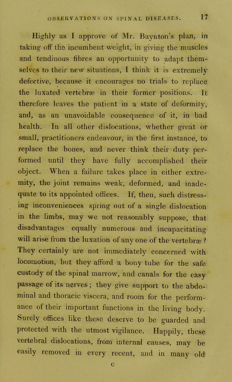 Highly as I approve of Mr. Baynton's plan, in taking off the incumbent weight, in giving the muscles and tendinous fibres an opportunity to adapt them- selves to their new situations, I think it is extremely defective, because it encourages no trials to replace the luxated vertebrae in their former positions. It therefore leaves the patient in a state of deformity, and, as an unavoidable consequence of it, in bad health. In all other dislocations, whether great or small, practitioners endeavour, in the first instance, to replace the bones, and never think their duty per- formed until they have fully accomplished their object. When a failure takes place in either extre- mity, the joint remains weak, deformed, and inade- quate to its appointed offices. If, then, such distress- ing inconveniences spring out of a single dislocation in the limbs, may we not reasonably suppose, that disadvantages equally numerous and incapacitating will arise from the luxation of any one of the vertebrse ? They certainly are not immediately concerned with locomotion, bat they afford a bony tube for the safe custody of the spinal marrow, and canals for the easy passage of its nerves; they give support to the abdo- minal and thoracic viscera, and room for the perform- ance of their important functions in the living body. Surely offices like these deserve to be guarded and protected with the utmost vigilance. Happily, these vertebral dislocations, from internal causes, may be easily removed in every recent, and in many old c