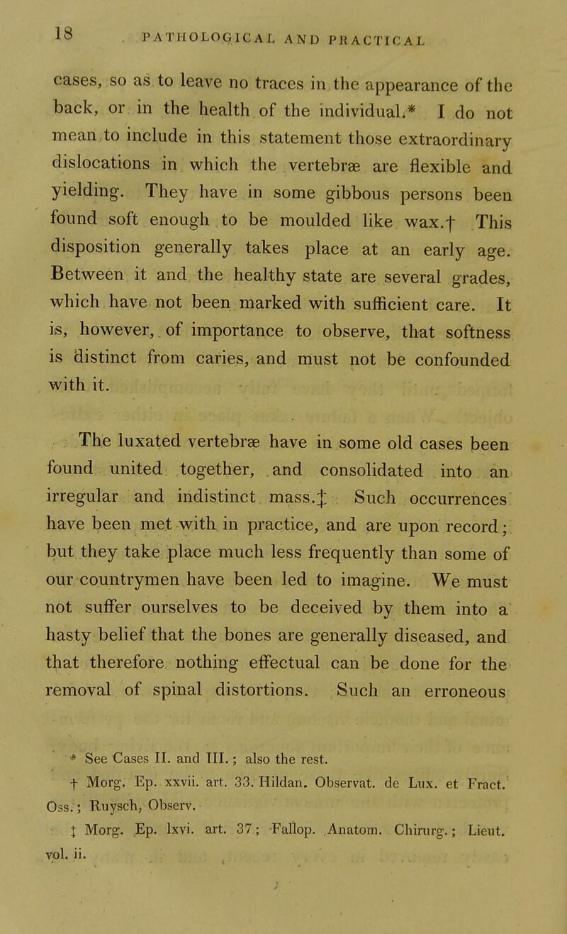 cases, so as to leave no traces in the appearance of the back, or in the health of the individual;* I do not mean to include in this statement those extraordinary dislocations in which the vertebrae are flexible and yielding. They have in some gibbous persons been found soft enough to be moulded like wax.f This disposition generally takes place at an early age. Betv^^een it and the healthy state are several grades, which have not been marked with sufficient care. It is, however, of importance to observe, that softness is distinct from caries, and must not be confounded with it. The luxated vertebrae have in some old cases been found united together, and consolidated into an irregular and indistinct mass.J Such occurrences have been met with, in practice, and are upon record; but they take place much less frequently than some of our countrymen have been led to imagine. We must not suffer ourselves to be deceived by them into a hasty belief that the bones are generally diseased, and that therefore nothing effectual can be done for the removal of spinal distortions. Such an erroneous * See Cases II. and III.; also the rest. t Morg. Ep. xxvii. art. 33. Hildan. Observat. de Lux, et Fract.' Oss.; Ruysch, Observ. X Morg. Ep. Ixvi. art. 37; -Fallop. .Anatom. Chirurg.; Lieut, vol. ii.
