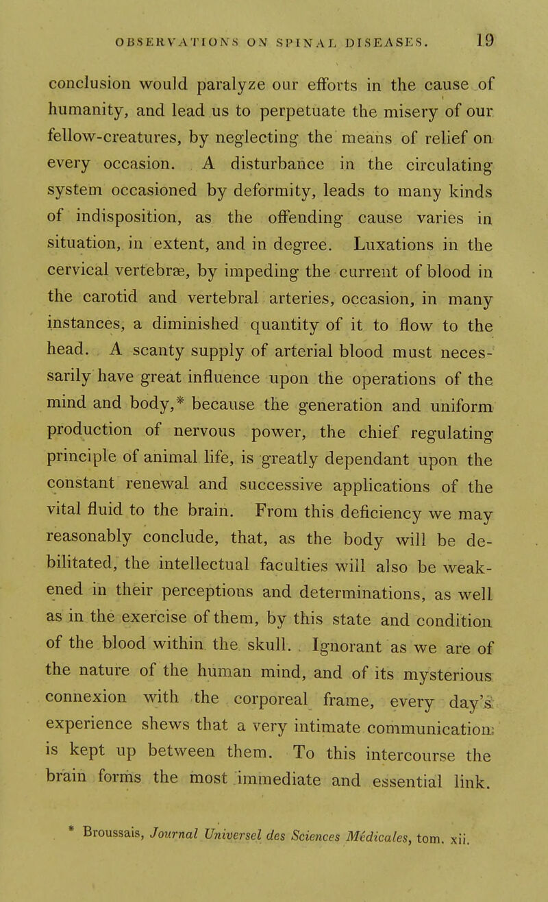 conclusion would paralyze our efforts in the cause of humanity, and lead us to perpetuate the misery of our fellow-creatures, by neglecting the means of relief on every occasion. A disturbance in the circulating system occasioned by deformity, leads to many kinds of indisposition, as the offending cause varies in situation, in extent, and in degree. Luxations in the cervical vertebras, by impeding the current of blood in the carotid and vertebral arteries, occasion, in many instances, a diminished quantity of it to flow to the head. A scanty supply of arterial blood must neces- sarily have great influence upon the operations of the mind and body,* because the generation and uniform production of nervous power, the chief regulating principle of animal life, is greatly dependant upon the constant renewal and successive applications of the vital fluid to the brain. From this deficiency we may reasonably conclude, that, as the body will be de- bilitated, the intellectual faculties will also be weak- ened in their perceptions and determinations, as well as in the exercise of them, by this state and condition of the blood within the skull. , Ignorant as we are of the nature of the human mind, and of its mysterious connexion with the corporeal frame, every day's; experience shews that a very intimate communication: is kept up between them. To this intercourse the brain forms the most immediate and essential link. Broussais, Journal Universel des Sciences MMicales, torn. xii.