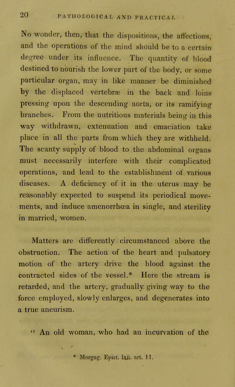 No wonder, then, that the dispositions, the affections, and the operations of the mind should be to a certain degree under its influence. The quantity of blood destined to nourish the lower part of the body, or some particular organ, may in like manner be diminished by the displaced vertebrae in the back and loins pressing upon the descending aorta, or its ramifying branches. From the nutritious materials being in this way withdrawn, extenuation and emaciation take place in all the parts from which they are withheld. The scanty supply of blood to the abdominal organs must necessarily interfere with their complicated operations, and lead to the establishment of various diseases. A deficiency of it in the uterus may be reasonably expected to suspend its periodical move- ments, and induce amenorrhcea in single, and sterility in married, women. Matters are differently circumstanced above the obstruction. The action of the heart and pulsatory motion of the artery drive the blood against the contracted sides of the vessel.* Here the stream is retarded, and the artery, gradually giving way to the force employed, slowly enlarges, and degenerates into a true aneurism.  An old woman, who had an incurvation of the /