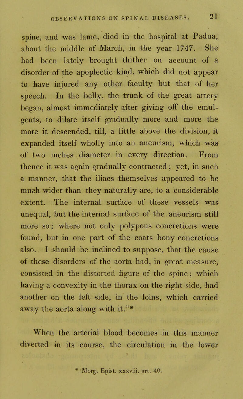 spine, and was lame, died in the hospital at Padua, about the middle of March, in the year 1747. She had been lately brought thither on account of a disorder of the apoplectic kind, which did not appear to have injured any other faculty but that of her speech. In the belly, the trunk of the great artery began, almost immediately after giving off the emul- gents, to dilate itself gradually more and more the more it descended, till, a little above the division, it expanded itself wholly into an aneurism, which was of two inches diameter in every direction. From thence it was again gradually contracted; yet, in such a manner, that tlie iliacs themselves appeared to be much wider than they naturally are, to a considerable extent. The internal surface of these vessels was unequal, but the internal surface of the aneurism still more so; where not only polypous concretions were found, but in one part of the coats bony concretions also. I should be inclined to suppose, that the cause of these disorders of the aorta had, in great measure, consisted in the distorted figure of the spine; which having a convexity in the thorax on the right side, had another on the left side, in the loins, which carried away the aorta along with it.'^* When the arterial blood becomes in this manner diverted in its course, the circulation in the lower