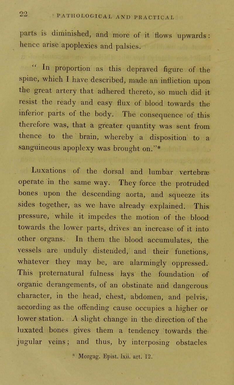 parts is diminished, and more of it tiows upwards: hence arise apoplexies and palsies. In proportion as this depraved figure of the spine, which I have described, made an infliction upon the great artery that adhered thereto, so much did it resist the ready and easy flux of blood towards the inferior parts of the body. The consequence of this therefore was, that a greater quantity was sent from thence to the brain, whereby a disposition to a sanguineous apoplexy was brought on.* Luxations of the dorsal and lumbar vertebrae operate in the same way. They force the protruded bones upon the descending aorta, and squeeze its sides together, as we have already explained. This pressure, while it impedes the motion of the blood towards the lower parts, drives an increase of it into other organs. In them the blood accumulates, the vessels are undilly distended, and their functions, whatever they may be, are alarmingly oppressed. This preternatural fulness lays the foundation of organic derangements, of an obstinate and dangerous character, in the head, chest, abdomen, and pelvis,. according as the offending cause occupies a higher or lower station. A slight change in the direction of the luxated bones gives them a tendency towards the jugular veins; and thus, by interposing obstacles