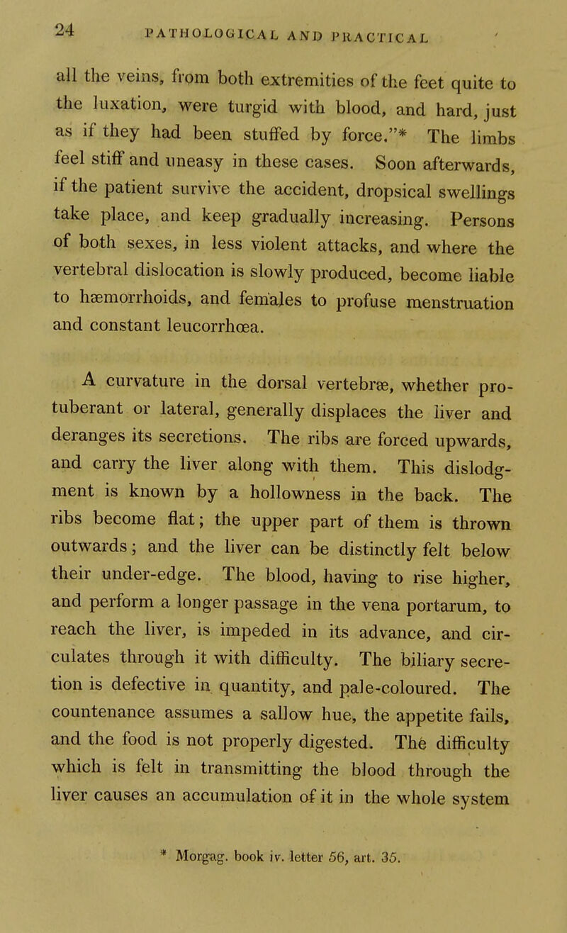 all the veins, fi pm both extremities of the feet quite to the luxation, were turgid with blood, and hard, just as if they had been stuffed by force,* The limbs feel stiff and uneasy in these cases. Soon afterwards, if the patient survive the accident, dropsical swellings take place, and keep gradually increasing. Persons of both sexes, in less violent attacks, and where the vertebral dislocation is slowly produced, become liable to haemorrhoids, and females to profuse menstruation and constant leucorrhoea. A curvature in the dorsal vertebrse, whether pro- tuberant or lateral, generally displaces the liver and deranges its secretions. The ribs are forced upwards, and carry the liver along with them. This dislodg- ment is known by a hollowness in the back. The ribs become flat; the upper part of them is thrown outwards; and the liver can be distinctly felt below their under-edge. The blood, having to rise higher, and perform a longer passage in the vena portarum, to reach the liver, is impeded in its advance, and cir- culates through it with difficulty. The biliary secre- tion is defective in quantity, and pale-coloured. The countenance assumes a sallow hue, the appetite fails, and the food is not properly digested. The difficulty which is felt in transmitting the blood through the liver causes an accumulation of it in the whole system * Morgag. book iv. letter 56, art. 35.