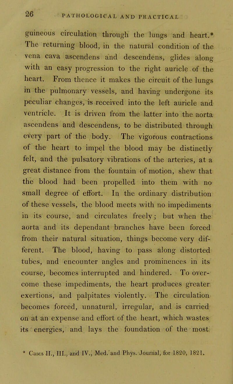 guineous circulation through the lungs and heart.* The returning blood, in the natural condition of the vena cava ascendens and descendens, glides along v/ith an easy progression to the right auricle of the heart. From thence it makes the circuit of the lungs in the pulmonary vessels, and having undergone its peculiar changes, is received into the left auricle and ventricle. It is driven from the latter into the aorta ascendens and descendens, to be distributed through every part of the body. The vigorous contractions of the heart to impel the blood may be distinctly felt, and the pulsatory vibrations of the arteries, at a great distance from the fountain of motion, shew that the blood had been propelled into them vv^ith no small degree of effort. In the ordinary distribution of these vessels, the blood meets with no impediments in its course, and circulates freely ; but when the aorta and its dependant branches have been forced from their natural situation, things become very dif- ferent. The blood, having to pass along distorted tubes, and encounter angles and prominences in its course, becomes interrupted and hindered. To over- come these impediments, the heart produces greater exertions, and palpitates violently. The circulation becomes forced, unnatural, irregular, and is carried on at an expense and effort of the heart, which wastes its' energies, and lays the foundation of the most.