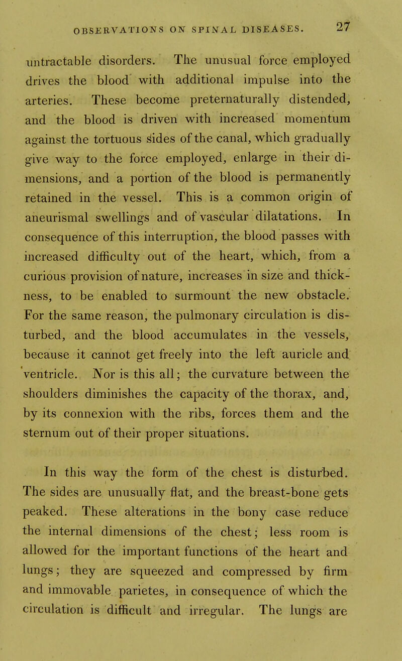 iintractable disorders. The unusual force employed drives the blood with additional impulse into the arteries. These become preternaturally distended, and the blood is driven with increased momentum against the tortuous ^ides of the canal, which gradually give way to the force employed, enlarge in their di- mensions, and a portion of the blood is permanently retained in the vessel. This is a common origin of aneurismal swellings and of vascular dilatations. In consequence of this interruption, the blood passes with increased difficulty out of the heart, which, from a curious provision of nature, increases in size and thick- ness, to be enabled to surmount the new obstacle. For the same reason, the pulmonary circulation is dis- turbed, and the blood accumulates in the vessels, because it cannot get freely into the left auricle and Ventricle. Nor is this all; the curvature between the shoulders diminishes the capacity of the thorax, and, by its connexion with the ribs, forces them and the sternum out of their proper situations. In this way the form of the chest is disturbed. The sides are unusually flat, and the breast-bone gets peaked. These alterations in the bony case reduce the internal dimensions of the chest; less room is allowed for the important functions of the heart and lungs; they are squeezed and compressed by firm and immovable parietes, in consequence of which the circulation is difficult and irregular. The lungs are
