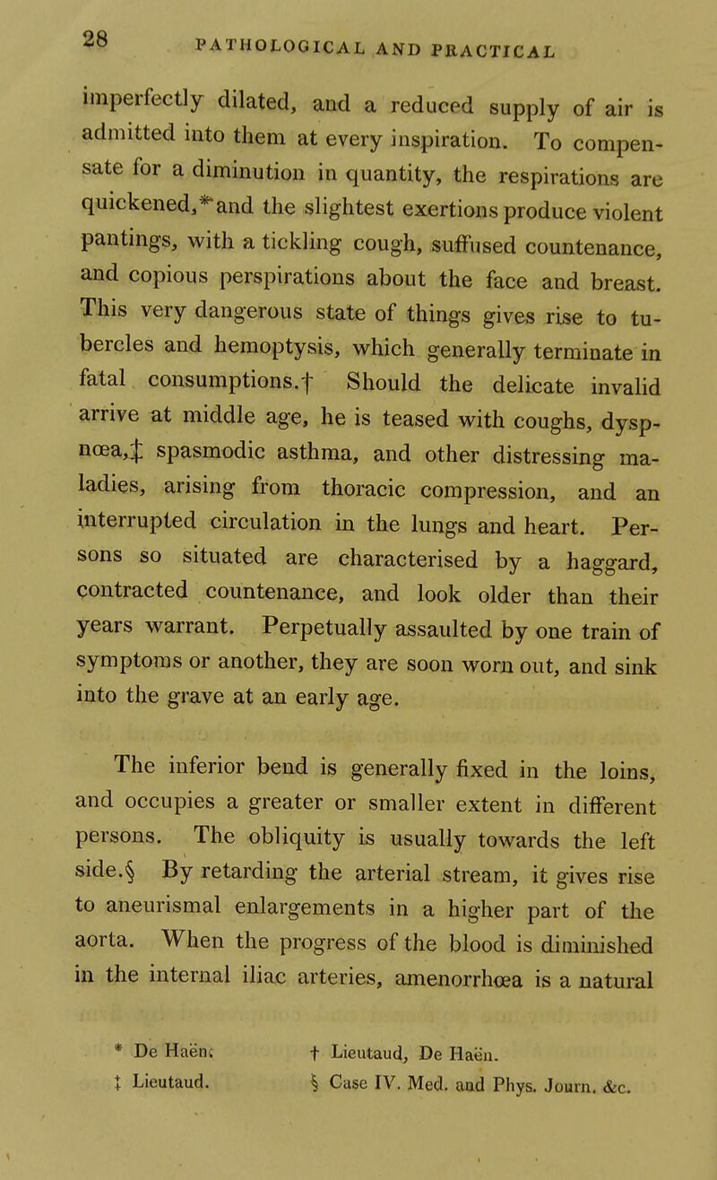 imperfectly dilated, and a reduced supply of air is admitted into them at every inspiration. To compen- sate for a diminution in quantity, the respirations are quickened,**and the slightest exertions produce violent pantings, with a tickling cough, suffused countenance, and copious perspirations about the face and breast. This very dangerous state of things gives rise to tu- bercles and hemoptysis, which generally terminate in fatal consumptions.! Should the delicate invalid arrive at middle age, he is teased with coughs, dysp- noea,J spasmodic asthma, and other distressing ma- ladies, arising from thoracic compression, and an interrupted circulation in the lungs and heart. Per- sons so situated are characterised by a haggard, contracted countenance, and look older than their years warrant. Perpetually assaulted by one train of symptoms or another, they are soon worn out, and sink into the grave at an early age. The inferior bend is generally fixed in the loins, and occupies a greater or smaller extent in different persons. The obliquity is usually towards the left side.§ By retarding the arterial stream, it gives rise to aneurismal enlargements in a higher part of tlie aorta. When the progress of the blood is diminished in the internal iliac arteries, amenorrhcea is a natural * De Haenc t Lieutaud, De Haen. X Lieutaud. ^ Case IV. Med. aad Phys. Jouni. &c.
