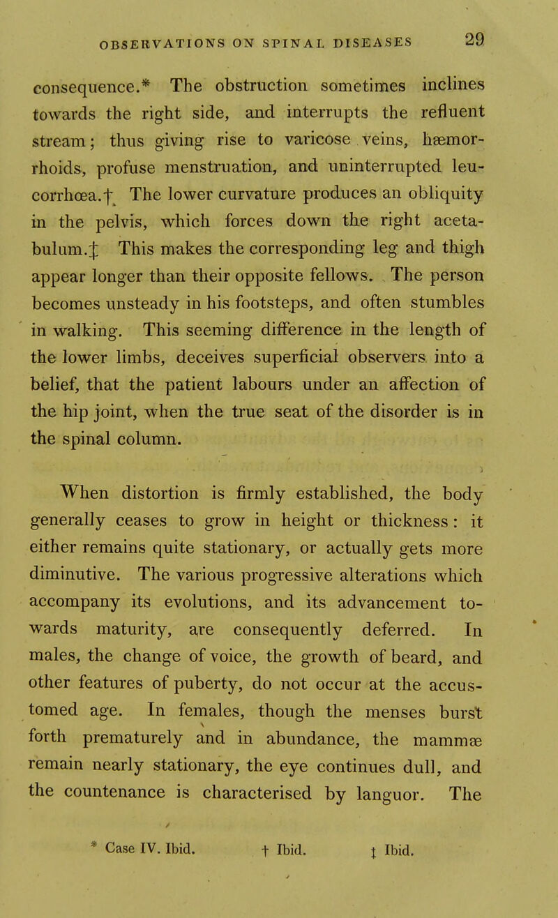 consequence.* The obstruction sometimes inclines towards the right side, and interrupts the refluent stream; thus giving rise to varicose veins, haemor- rhoids, profuse menstruation, and uninterrupted leu- corrhoea.-f The lower curvature produces an obliquity in the pelvis, which forces down the right aceta- bulum. J This makes the corresponding leg and thigh appear longer than their opposite fellows. The person becomes unsteady in his footsteps, and often stumbles in walking. This seeming difference in the length of the lower limbs, deceives superficial observers into a belief, that the patient labours under an affection of the hip joint, when the true seat of the disorder is in the spinal column. When distortion is firmly established, the body generally ceases to grow in height or thickness: it either remains quite stationary, or actually gets more diminutive. The various progressive alterations which accompany its evolutions, and its advancement to- wards maturity, are consequently deferred. In males, the change of voice, the growth of beard, and other features of puberty, do not occur at the accus- tomed age. In females, though the menses burst forth prematurely and in abundance, the rnamm^ remain nearly stationary, the eye continues dull, and the countenance is characterised by languor. The * Case IV. Ibid. f Ibid. x Ibid.