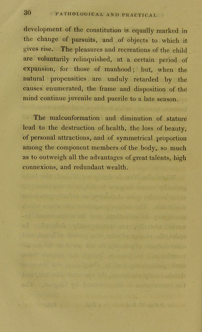 development of the constitution is equally marked in the change of pursuits, and of objects to which it gives rise. The pleasures and recreations of the child are voluntarily relinquished, at a certain period of expansion, for those of manhood; but, w^hen the natural propensities are unduly retarded by the causes enumerated, the frame and disposition of the mind continue juvenile and puerile to a late season. The malconformation and diminution of stature lead to the destruction of health, the loss of beauty, of personal attractions, and of symmetrical proportion among the component members of the body, so much as to outweigh all the advantages of great talents, high connexions, and redundant wealth.
