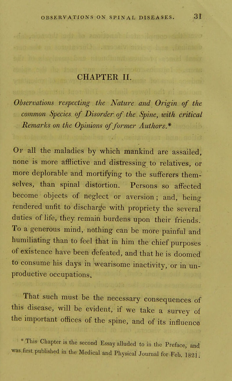 CHAPTER II. Observations respecting the Nature and Origin of the common Species, of Disorder of the Spine, with critical Remarks on the Opinions of former Authors.* Of all the maladies by which mankind are assailed, none is more afflictive and distressing to relatives, or more deplorable and mortifying to the sufferers them- selves, than spinal distortion. Persons so affected become objects of neglect or aversion; and, being rendered unfit to discharge with propriety the several duties of life, they remain burdens upon their friends. To a generous mind, nothing can be more painful and humiliating than to feel that in him the chief purposes of existence have been defeated, and that he is doomed to consume his days in wearisome inactivity, or in un- productive occupations. That such must be the necessary consequences of this disease, will be evident, if we take a survey oi the important offices of the spine, and of its influence * This Chapter is the second Essay alluded to in the Preface, and was.first published in the Medical and Physical Journal for Feb, 1821.