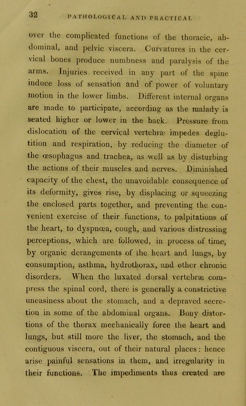 over the complicated functions of the thoracic, ab- dominal, and pelvic viscera. Curvatures in the cer- vical bones produce numbness and paralysis of the arms. Injuries received in any part of the spine induce loss of sensation and of powder of voluntary motion in the lower limbs. Different internal organs are made to participate, according as the malady is seated higher or lower in the back. Pressure from dislocation of the cervical vertebrae impedes deglu- tition and respiration, by reducing the diameter of the oesophagus and trachea, as well as by disturbing the actions of their muscles and nerves. Diminished capacity of the chest, the unavoidable consequence of its deformity, gives rise, by displacing or squeezing the enclosed parts together, and preventing the con- venient exercise of their functions, to palpitations of the heart, to dyspnoea, cough, and various distressing perceptions, which are followed, in process of time, by organic derangements of the heart and lungs, by consumption, asthma, hydrothorajc, and other chronic disorders. When the luxated dorsal vertebrae com- press the spinal cord, there is generally a constrictive uneasiness about the stomach, and a depraved secre- tion in some of the abdominal organs. Bony distor- tions of the thorax mechanically force the heart and lungs, but still more the liver, the stomach, and the contiguous viscera, out of their natural places: hence arise painful sensations in them, and irregularity in their functions. The impediments thus created are