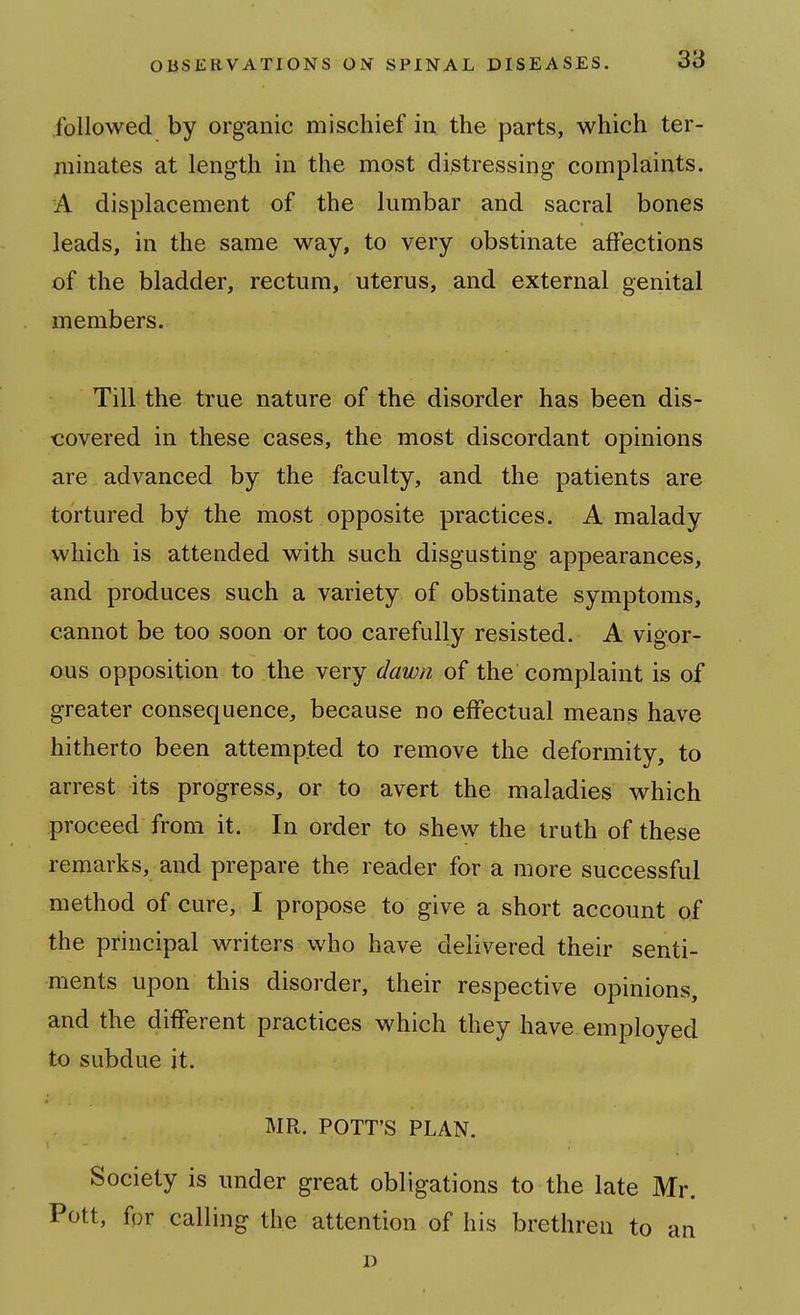 followed by organic mischief in the parts, which ter- minates at length in the most distressing complaints. A displacement of the lumbar and sacral bones leads, in the same way, to very obstinate affections of the bladder, rectum, uterus, and external genital members. Till the true nature of the disorder has been dis- covered in these cases, the most discordant opinions are advanced by the faculty, and the patients are tortured by the most opposite practices. A malady which is attended with such disgusting appearances, and produces such a variety of obstinate symptoms, cannot be too soon or too carefully resisted. A vigor- ous opposition to the very dawn of the complaint is of greater consequence, because no effectual means have hitherto been attempted to remove the deformity, to arrest its progress, or to avert the maladies which proceed from it. In order to shew the truth of these remarks, and prepare the reader for a more successful method of cure, I propose to give a short account of the principal writers who have delivered their senti- ments upon this disorder, their respective opinions, and the different practices which they have employed to subdue it. MR. POTT'S PLAN. Society is under great obligations to the late Mr. Pott, fpr calling the attention of his brethren to an J)