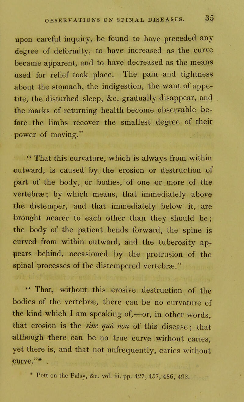 upon careful inquiry, be found to have preceded any degree of deformity, to have increased as the curve became apparent, and to have decreased as the means used for relief took place. The pain and tightness about the stomach, the indigestion, the want of appe- tite, the disturbed sleep, &c. gradually disappear, and the marks of returning health become observable be- fore the limbs recover the smallest degree of their power of moving. That this curvature, which is always from within outward, is caused by, the erosion or destruction of part of the body, or bodies, of one or more of the vertebree; by which means, that immediately above the distemper, and that immediately below it, are brought nearer to each other than they should be; the body of the patient bends forward, the spine is curved from within outward, and the tuberosity ap- pears behind, occasioned by the protrusion of the spinal processes of the distempered vertebrae. That, without this erosive destruction of the bodies of the vertebrae, there can be no curvature of the kind which I am speaking of,—or, in other words, that erosion is the sine qua non of this disease; that although there can be no true curve without caries, yet there is, and that not unfrequently, caries without iPVrve.* , * Pott on the Palsy, &c. vol. iii. pp. 427, 457, 486, 493.