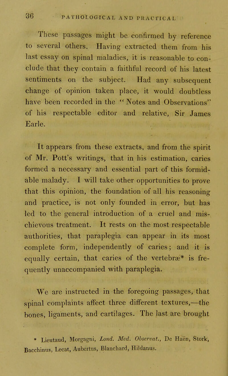 These passages might be confirmed by reference to several others. Having extracted them from his last essay on spinal maladies, it is reasonable to con- clude that they contain a faithful record of his latest sentiments on the subject. Had any subsequent change of opinion taken place, it would doubtless have been recorded in the Notes and Observations of his respectable editor and relative, Sir James Earle. It appears from these extracts, and from the spirit of Mr. Pott's writings, that in his estimation, caries formed a necessary and essential part of this formid- able malady. I will take other opportunities to prove that this opinion, the foundation of all his reasoning and practice, is not only founded in error, but has led to the general introduction of a cruel and mis- chievous treatment. It rests on the most respectable authorities, that paraplegia can appear in its most complete form, independently of caries; and it is equally certain, that caries of the vertebrae* is fre- quently unaccompanied with paraplegia. We are instructed in the foregoing passages, that spinal complaints affect three different textures,—the bones, ligaments, and cartilages. The last are brought * Lieutaud, Morgagni, Lond. Med. Observat., De Haen, Stork, Bacchinus, Lecat, Aubertus, Blancliard, Hildanus.