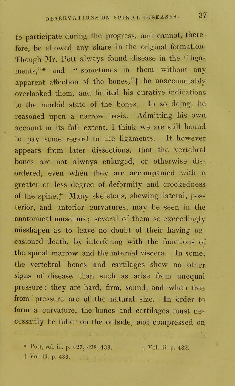 to participate during the progress, and cannot, there- fore, be allowed any share in the original formation. Though Mr. Pott always found disease in the  liga- ments,* and  sometimes in them without any apparent affection of the bones, t unaccountably overlooked them, and limited his curative indications to the morbid state of the bones. In so doing, he reasoned upon a narrow basis. Admitting his own account in its full extent, I think we are still bound to pay some regard to the ligaments. It however appears from later dissections, that the vertebral bones are not always enlarged, or otherwise dis- ordered, even when they are accompanied with a greater or less degree of deformity and crookedness of the spine.:]: Many skeletons, shewing lateral, pos- terior, and anterior curvatures, may be seen in the anatomical museums; several of .them so exceedingly misshapen as to leave no doubt of their having oc- casioned death, by interfering with the functions of the spinal marrow and the internal viscera. In some, the vertebral bones and cartilages shew no other, signs of disease than such as arise from unequal pressure: they are hard, firm, sound, and when free from pressure are of the natural size. In order to form a curvature, the bones and cartilages must ne- cessarily be fuller on the outside, and compressed ou * Pott, vol. iii. p. 427, 428, 438. f Vol. iii. p. 482; I Vol. iii. p. 483.