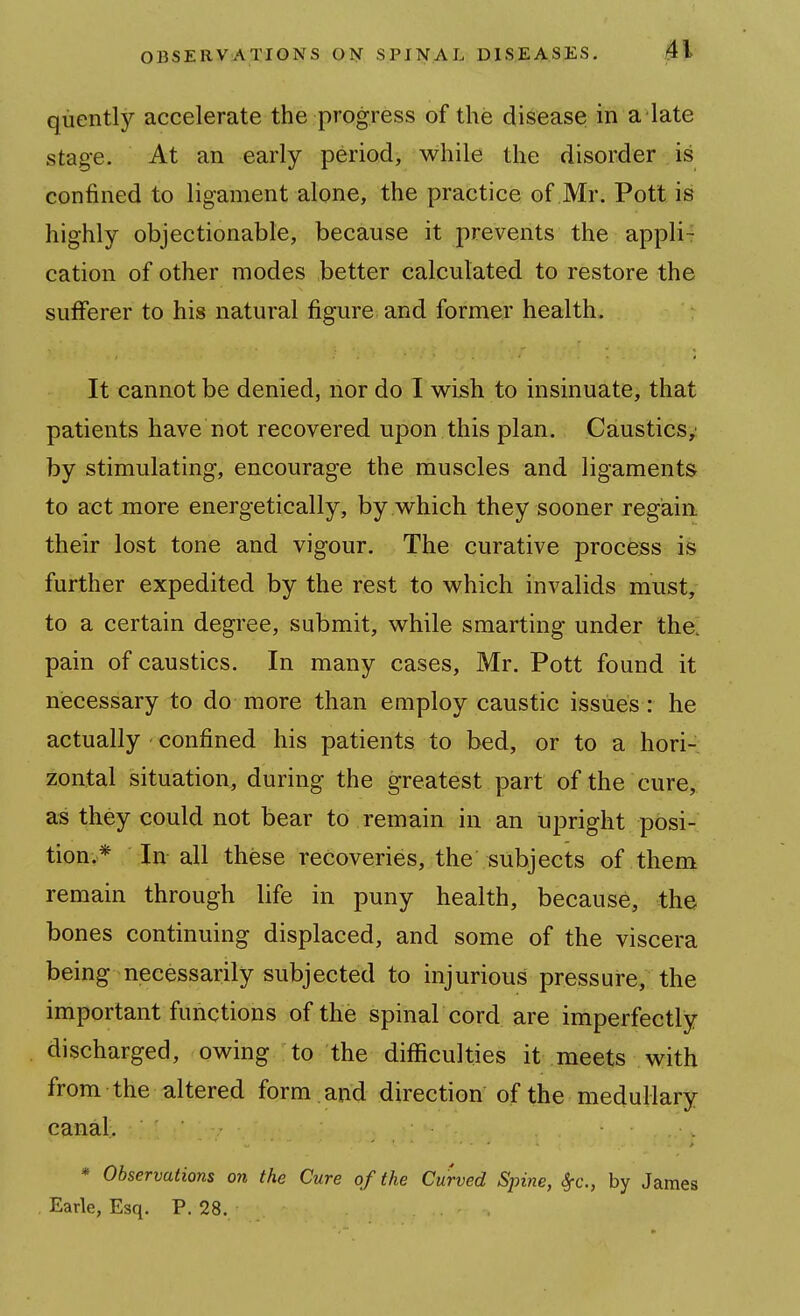 quently accelerate the progress of the disease in a late stage. At an early period, while the disorder is confined to ligament alone, the practice of Mr. Pott is highly objectionable, because it prevents the appli- cation of other modes better calculated to restore the sufferer to his natural figure and former health. It cannot be denied, nor do I wish to insinuate, that patients have not recovered upon this plan. Caustics^ by stimulating, encourage the muscles and ligaments to act more energetically, by which they sooner regain their lost tone and vigour. The curative process is further expedited by the rest to which invalids must, to a certain degree, submit, while smarting under the; pain of caustics. In many cases, Mr. Pott found it necessary to do more than employ caustic issues: he actually confined his patients to bed, or to a hori-; zontal situation, during the greatest part of the cure, as they could not bear to remain in an upright posi- tion.* In-all these recoveries, the subjects of them remain through life in puny health, because, the bones continuing displaced, and some of the viscera being necessarily subjected to injurious pressure, the important functions of the spinal cord are imperfectly discharged, owing to the diflSculties it meets with from the altered form and direction of the medullary canal. * Observations on the Cure of the Curved Spine, Sfc, by James , Earle, Esq. P. 28.