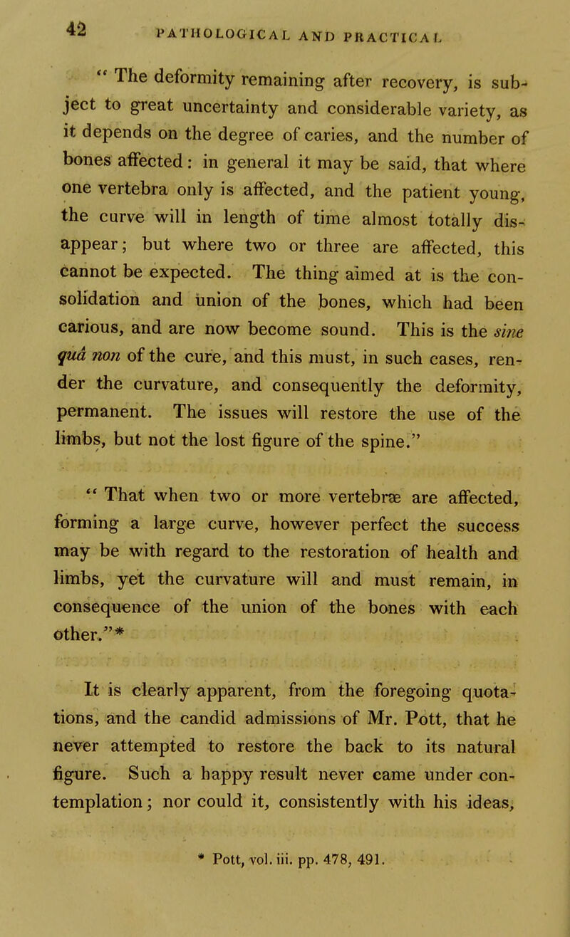 4^  The deformity remaining after recovery, is sub^ ject to great uncertainty and considerable variety, as it depends on the degree of caries, and the number of bones affected: in general it may be said, that where one vertebra only is affected, and the patient young, the curve w^ill in length of time almost totally dis-^ appear; but where two or three are affected, this cannot be expected. The thing aimed at is the con- solidation and union of the bones, which had been carious, and are now become sound. This is the sine qua non of the cure, and this must, in such cases, reur der the curvature, and consequently the deformity, permanent. The issues will restore the use of the limbs, but not the lost figure of the spine. ** That when two or more vertebrae are affected, forming a large curve, however perfect the success may be with regard to the restoration of health and limbs, yet the curvature will and must remain, in consequence of the union of the bones with each other.* It is clearly apparent, from the foregoing quota^ tions, and the candid admissions of Mr. Pott, that he never attempted to restore the back to its natural figure. Such a happy result never came under con- templation ; nor could it, consistently with his ideas.