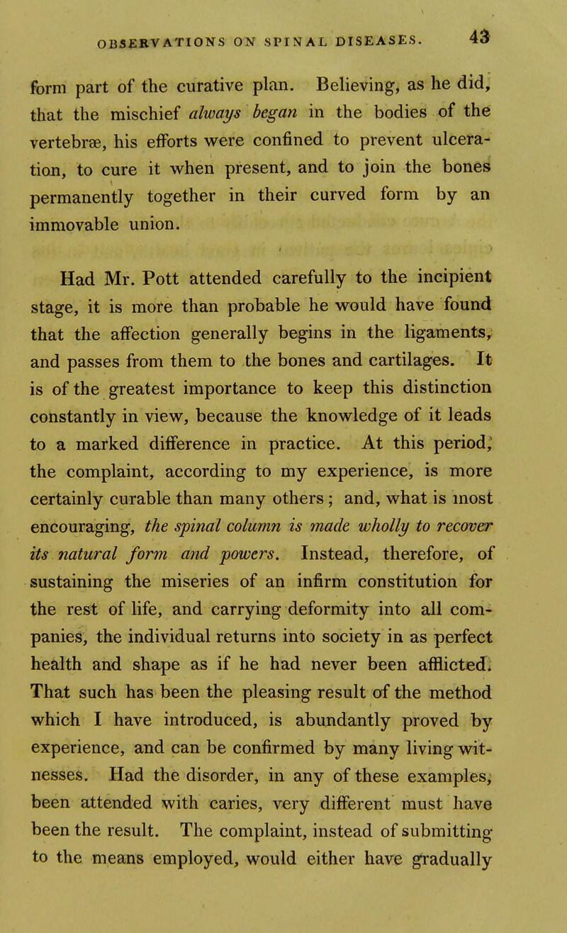 jfbrm part of the curative plan. Believing, as he did, that the mischief always began in the bodies of the vertebrae, his efforts v*^ere confined to prevent ulcera- tion, to cure it v^^hen present, and to join the bones permanently together in their curved form by an immovable union. Had Mr. Pott attended carefully to the incipient stage, it is more than probable he would have found that the affection generally begins in the ligaments, and passes from them to the bones and cartilages. It is of the greatest importance to keep this distinction constantly in view, because the knowledge of it leads to a marked difference in practice. At this period,' the complaint, according to my experience, is more certainly curable than many others; and, what is most encouraging, the spinal column is made wholly to recover its natural form and powers. Instead, therefore, of sustaining the miseries of an infirm constitution for the rest of life, and carrying deformity into all com- panies, the individual returns into society in as perfect health and shape as if he had never been afliiicted* That such has been the pleasing result of the method which I have introduced, is abundantly proved by experience, and can be confirmed by many living wit- nesses. Had the disorder, in any of these examples, been attended with caries, very different must have been the result. The complaint, instead of submitting to the means employed, would either have gradually