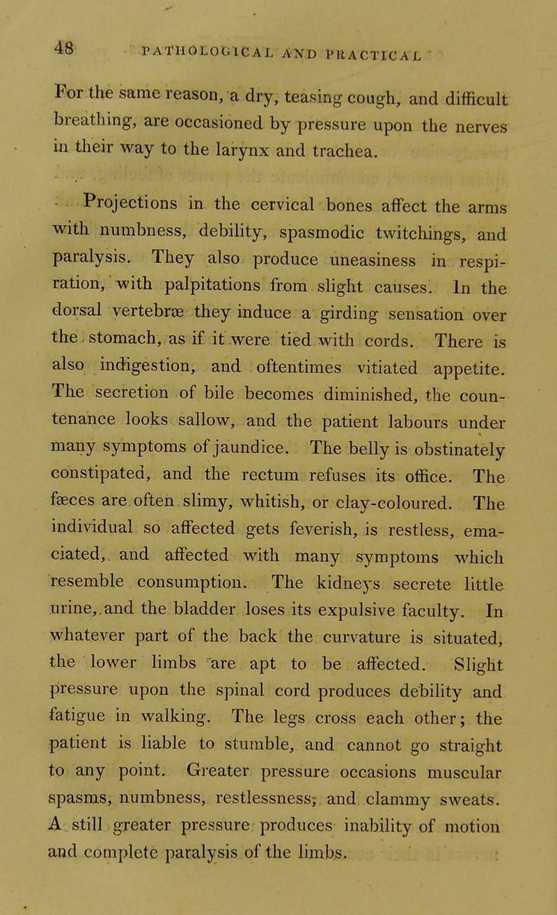 For the same reason, a dry, teasing cough, and difficult breathing, are occasioned by pressure upon the nerves ill their way to the larynx and trachea. Projections in the cervical bones affect the arms with numbness, debility, spasmodic twitchings, and paralysis. They also produce uneasiness in respi- ration, with palpitations from slight causes. In the dorsal vertebrae they induce a girding sensation over the, stomach, as if it were tied with cords. There is also indigestion, and oftentimes vitiated appetite. The secretion of bile becomes diminished, the coun- tenance looks sallow, and the patient labours under many symptoms of jaundice. The belly is obstinately constipated, and the rectum refuses its office. The faeces are often slimy, whitish, or clay-coloured. The individual so affected gets feverish, is restless, ema- ciated, and affected with many symptoms which resemble consumption. The kidneys secrete little urine,, and the bladder loses its expulsive faculty. In whatever part of the back the curvature is situated, the lower limbs are apt to be affected. Slight pressure upon the spinal cord produces debility and fatigue in walking. The legs cross each other; the patient is liable to stumble, and cannot go straight to any point. Greater pressure occasions muscular spasms, numbness, restlessness-, and clammy sweats. A still greater pressure produces inability of motion and complete paralysis of the limbs.