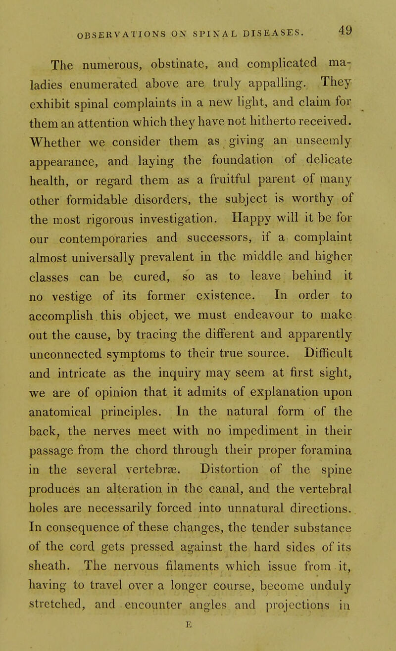 The numerous, obstinate, and complicated ma- ladies enumerated above are truly appalling. They exhibit spinal complaints in a new light, and claim for them an attention which they have not hitherto received. Whether we consider them as giving an unseemly appearance, and laying the foundation of delicate health, or regard them as a fruitful parent of many other formidable disorders, the subject is M^orthy of the most rigorous investigation. Happy will it be for our contemporaries and successors, if a complaint almost universally prevalent in the middle and higher classes can be cured, so as to leave behind it no vestige of its former existence. In order to accomplish this object, we must endeavour to make out the cause, by tracing the different and apparently unconnected symptoms to their true source. Difficult and intricate as the inquiry may seem at first sight, we are of opinion that it admits of explanation upon anatomical principles. In the natural form of the back, the nerves meet with no impediment in their passage from the chord through their proper foramina in the several vertebrae. Distortion of the spine produces an alteration in the canal, and the vertebral holes are necessarily forced into unnatural directions. In consequence of these changes, the tender substance of the cord gets pressed against the hard sides of its sheath. The nervous filaments which issue from it, having to travel over a longer course, become unduly stretched, and encounter angles and projections in E