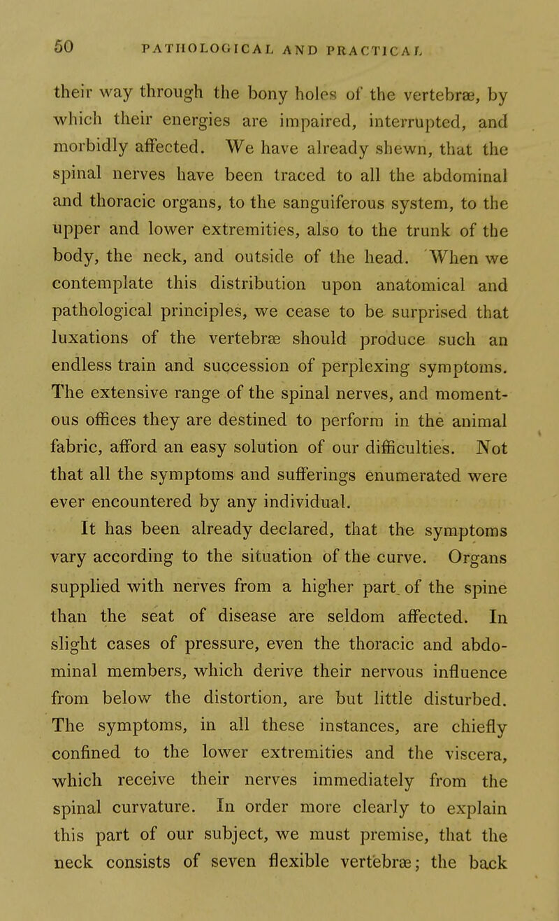 their way through the bony holes of the vertebrae, by which their energies are impaired, interrupted, and morbidly affected. We have already shewn, that the spinal nerves have been traced to all the abdominal and thoracic organs, to the sanguiferous system, to the upper and lower extremities, also to the trunk of the body, the neck, and outside of the head. When we contemplate this distribution upon anatomical and pathological principles, we cease to be surprised that luxations of the vertebras should produce such an endless train and succession of perplexing symptoms. The extensive range of the spinal nerves, and moment- ous offices they are destined to perform in the animal fabric, afford an easy solution of our difficulties. Not that all the symptoms and sufferings enumerated were ever encountered by any individual. It has been already declared, that the symptoms vary according to the situation of the curve. Organs supplied with nerves from a higher part of the spine than the seat of disease are seldom affected. In slight cases of pressure, even the thoracic and abdo- minal members, which derive their nervous influence from below the distortion, are but little disturbed. The symptoms, in all these instances, are chiefly confined to the lower extremities and the viscera, which receive their nerves immediately from the spinal curvature. In order more clearly to explain this part of our subject, we must premise, that the neck consists of seven flexible vertiebrse; the back