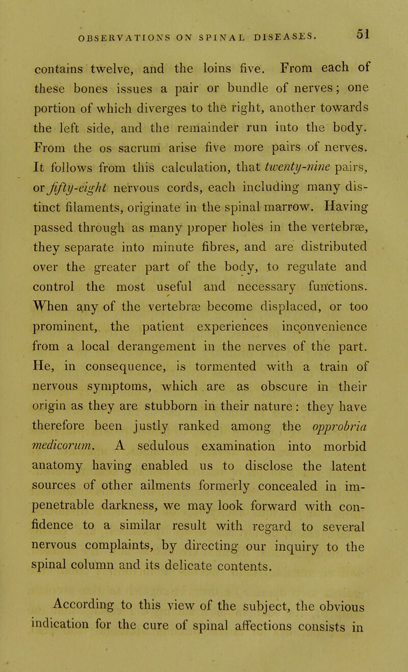 contains twelve, and the loins five. From each of these bones issues a pair or bundle of nerves; one portion of which diverges to the right, another towards the left side, and the remainder run into the body. From the os sacrum arise five more pairs of nerves. It follows from this calculation, that twent\)-n'me pairs, or Jifty-eight nervous cords, each including many dis- tinct filaments, originate in the spinal marrow. Having passed through as many proper holes in the vertebrae, they separate into minute fibres, and are distributed over the greater part of the body, to regulate and control the most useful and necessary functions. When any of the vertebrae become displaced, or too prominent, the patient experiences inconvenience from a local derangement in the nerves of the part. He, in consequence, is tormented with a train of nervous symptoms, which are as obscure in their origin as they are stubborn in their nature: they have therefore been justly ranked among the o'pjprobria medicorum. A sedulous examination into morbid anatomy having enabled us to disclose the latent sources of other ailments formerly concealed in im- penetrable darkness, we may look forward with con- fidence to a similar result with regard to several nervous complaints, by directing our inquiry to the spinal column and its delicate contents. According to this view of the subject, the obvious indication for the cure of spinal affections consists in