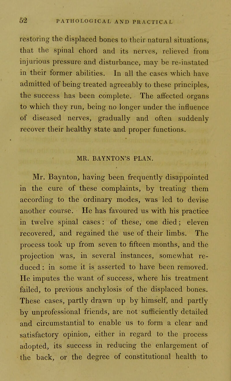 restoring the displaced bones to their natural situations, that the spinal chord and its nerves, relieved from injurious pressure and disturbance, may be re-instated in their former abilities. In all the cases whxch have admitted of being treated agreeably to these principles, the success has been complete. The affected organs to vi^hich they run, being no longer under the influence of diseased nerves, gradually and often suddenly recover their healthy state and proper functions. MR. BAYNTON'S PLAN. Mr. Baynton, having been frequently disappointed in the cure of these complaints, by treating them according to the ordinary modes, was led to devise another course. He has favoured us with his practice in twelve spinal cases: of these, one died; eleven recovered, and regained the use of their limbs. The process took up from seven to fifteen months, and the projection was, in several instances, somewhat re- duced : in some it is asserted to have been removed. He imputes the want of success, where his treatment failed, to previous anchylosis of the displaced bones. These cases, partly drawn up by himself, and partly by unprofessional friends, are not sufficiently detailed and circumstantial to enable us to form a clear and satisfactory opinion, either in regard to the process adopted, its success in reducing the enlargement of the back, or the degree of constitutional health to
