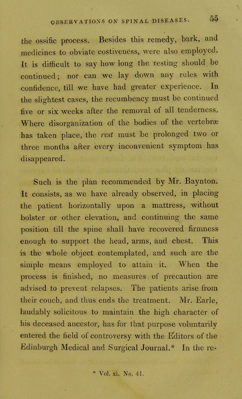 the ossific process. Besides this remedy, bark, and medicines to obviate costiveness, were also employed. It is difficult to say how long the resting should be continued; nor can we lay down any rules with confidence, till we have had greater experience. In the slightest cases, the recumbency must be continued five or six weeks after the removal of all tenderness. Where disorganization of the bodies of the vertebrae has taken place, the rest must be prolonged two or three months after every inconvenient symptom has disappeared. Such is the plan recommended by Mr. Baynton. It consists, as we have already observed, in placing the patient horizontally upon a mattress, without bolster or other elevation, and continuing the same position till the spine shall have recovered firmness enough to support the head, arms, and chest. This is the whole object contemplated, and such are the simple means employed to attain it. When the process is finished, no measures of precaution are advised to prevent relapses. The patients arise from their couch, and thus ends the treatment. Mr. Earle, laudably solicitous to maintain the high character of his deceased ancestor, has for that purpose voluntarily entered the field of controversy with the Eclitors of the Edinburgh Medical and Surgical Journal.* In the re-