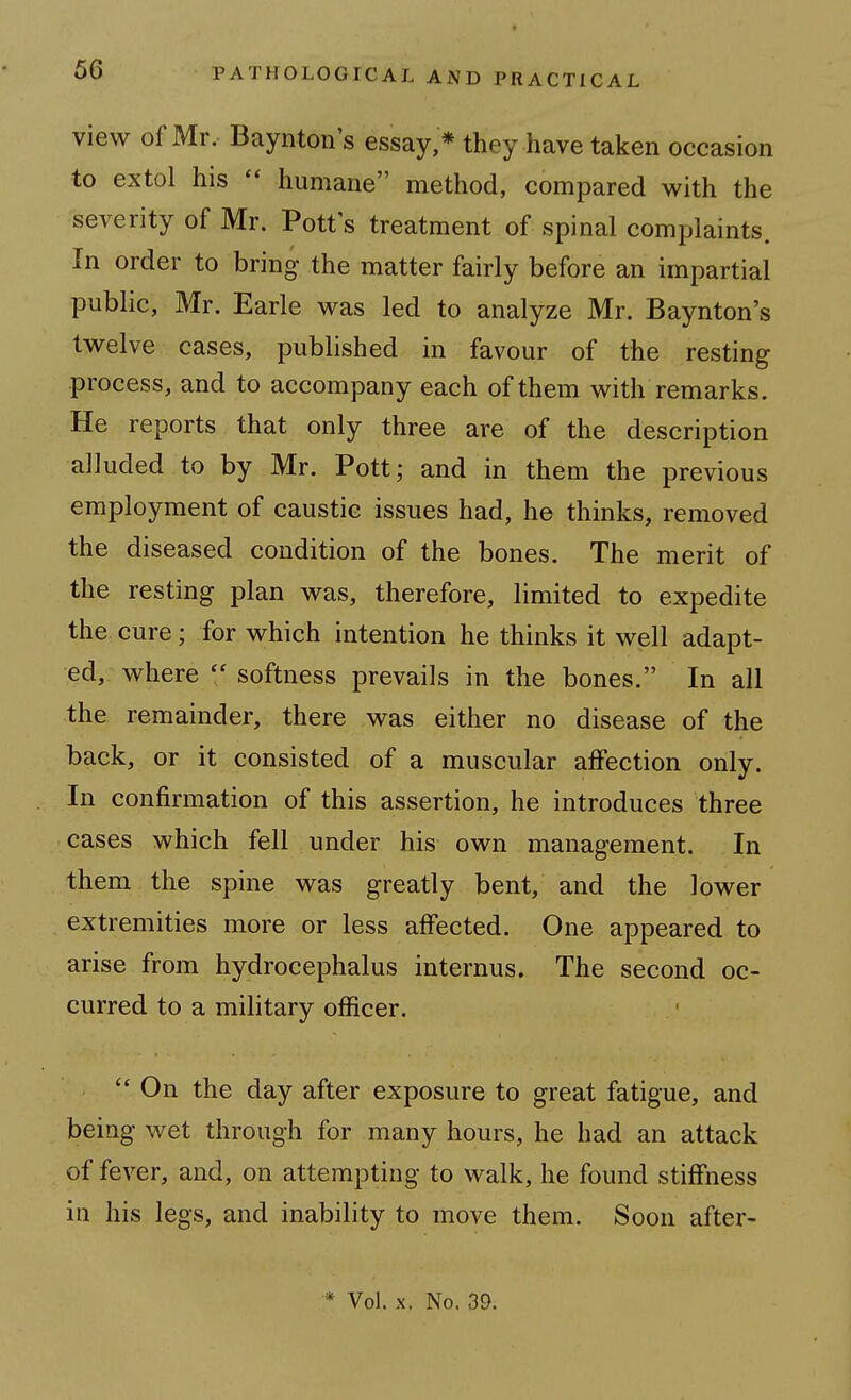 view of Mr. Baynton's essay,* they have taken occasion to extol his humane method, compared with the severity of Mr. Pott s treatment of spinal complaints. In order to bring the matter fairly before an impartial public, Mr. Earle was led to analyze Mr. Baynton's twelve cases, published in favour of the resting process, and to accompany each of them with remarks. He reports that only three are of the description alluded to by Mr. Pott; and in them the previous employment of caustic issues had, he thinks, removed the diseased condition of the bones. The merit of the resting plan was, therefore, limited to expedite the cure; for which intention he thinks it well adapt- ed, where softness prevails in the bones. In all the remainder, there was either no disease of the back, or it consisted of a muscular affection only. In confirmation of this assertion, he introduces three cases which fell under his own management. In them the spine was greatly bent, and the lower extremities more or less affected. One appeared to arise from hydrocephalus internus. The second oc- curred to a military officer.  On the day after exposure to great fatigue, and being wet through for many hours, he had an attack of fever, and, on attempting to walk, he found stiffness in his legs, and inability to move them. Soon after-