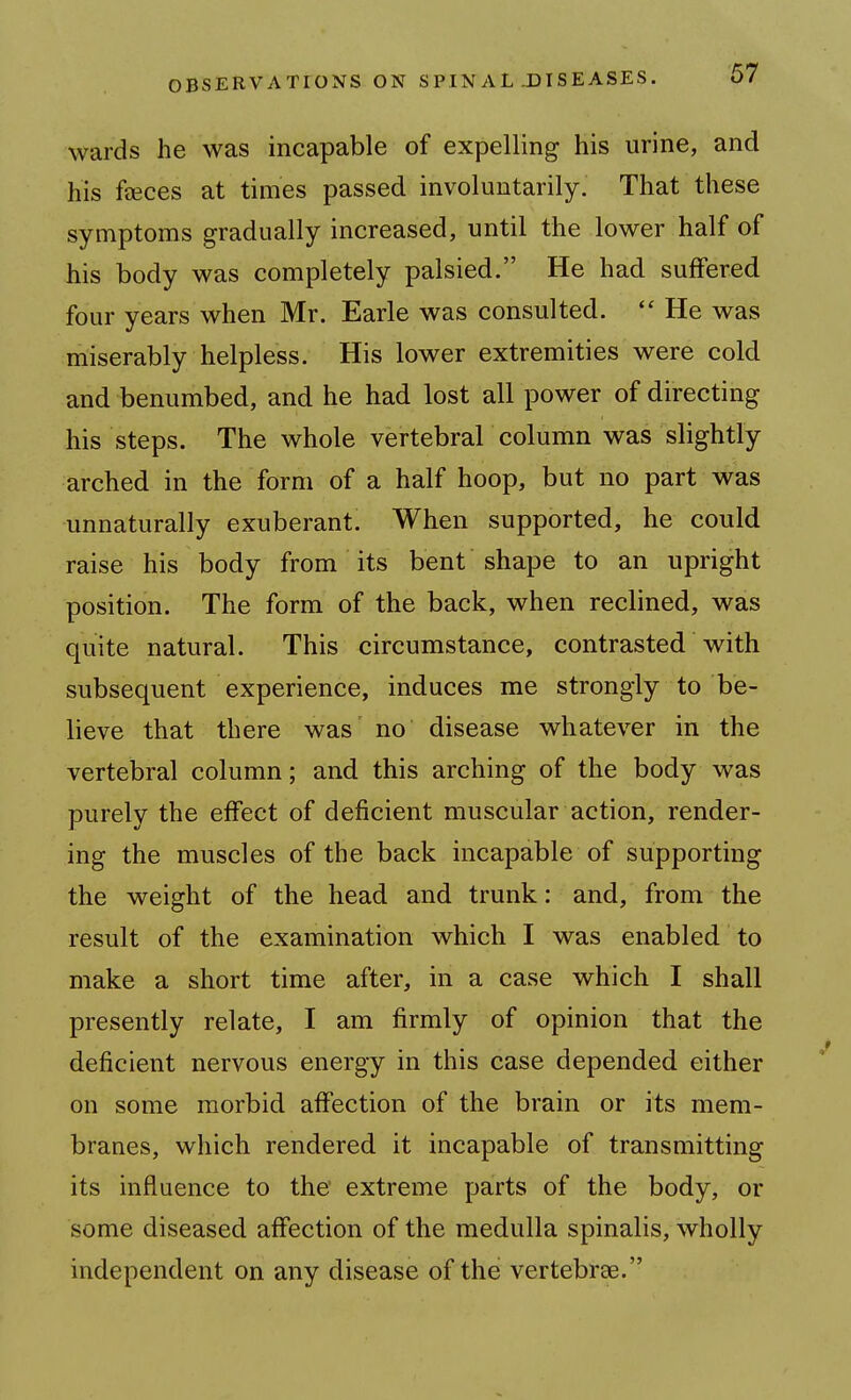 wards he was incapable of expelling his urine, and his feeces at times passed involuntarily. That these symptoms gradually increased, until the lower half of his body was completely palsied. He had suffered four years when Mr. Earle was consulted.  He was miserably helpless. His lower extremities were cold and benumbed, and he had lost all power of directing his steps. The whole vertebral column was slightly arched in the form of a half hoop, but no part was unnaturally exuberant. When supported, he could raise his body from its bent shape to an upright position. The form of the back, when reclined, was quite natural. This circumstance, contrasted with subsequent experience, induces me strongly to be- lieve that there was no disease whatever in the vertebral column; and this arching of the body was purely the effect of deficient muscular action, render- ing the muscles of the back incapable of supporting the weight of the head and trunk: and, from the result of the examination which I was enabled to make a short time after, in a case which I shall presently relate, I am firmly of opinion that the deficient nervous energy in this case depended either on some morbid affection of the brain or its mem- branes, which rendered it incapable of transmitting its influence to the' extreme parts of the body, or some diseased affection of the medulla spinalis, wholly independent on any disease of the vertebrae.