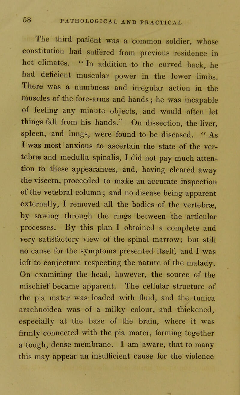 The third patient was a common soldier, whose constitution had suffered from previous residence in hot climates.  In addition to the curved back, he had deficient muscular power in the lower limbs. There was a numbness and irregular action in the muscles of the fore-arms and hands; he was incapable of feeling any minute objects, and would often let things fall from his hands.'' On dissection, the liver, spleen, and lungs, were found to be diseased.  As I was most anxious to ascertain the state of the ver- tebrae and medulla spinalis, I did not pay much atten- tion to these appearances, and, having cleared away the viscera, proceeded to make an accurate inspection of the vetebral column; and no disease being apparent externally, I removed all the bodies of the vertebrae, by sawing through the rings between the articular processes. By this plan I obtained a complete and very satisfactory view of the spinal marrow; but still no cause for the symptoms presented- itself, and I was left to conjecture respecting the nature of the malady. On examining the head, however, the source of the mischief became apparent. The cellular structure of the pia mater was loaded with fluid, and the tunica arachnoidea was of a milky colour, and thickened, Especially at the base of the brain, where it was firmly connected with the pia mater, forming together a tough, dense membrane. I am aware, that to many this may appear an insufficient cause for the violence