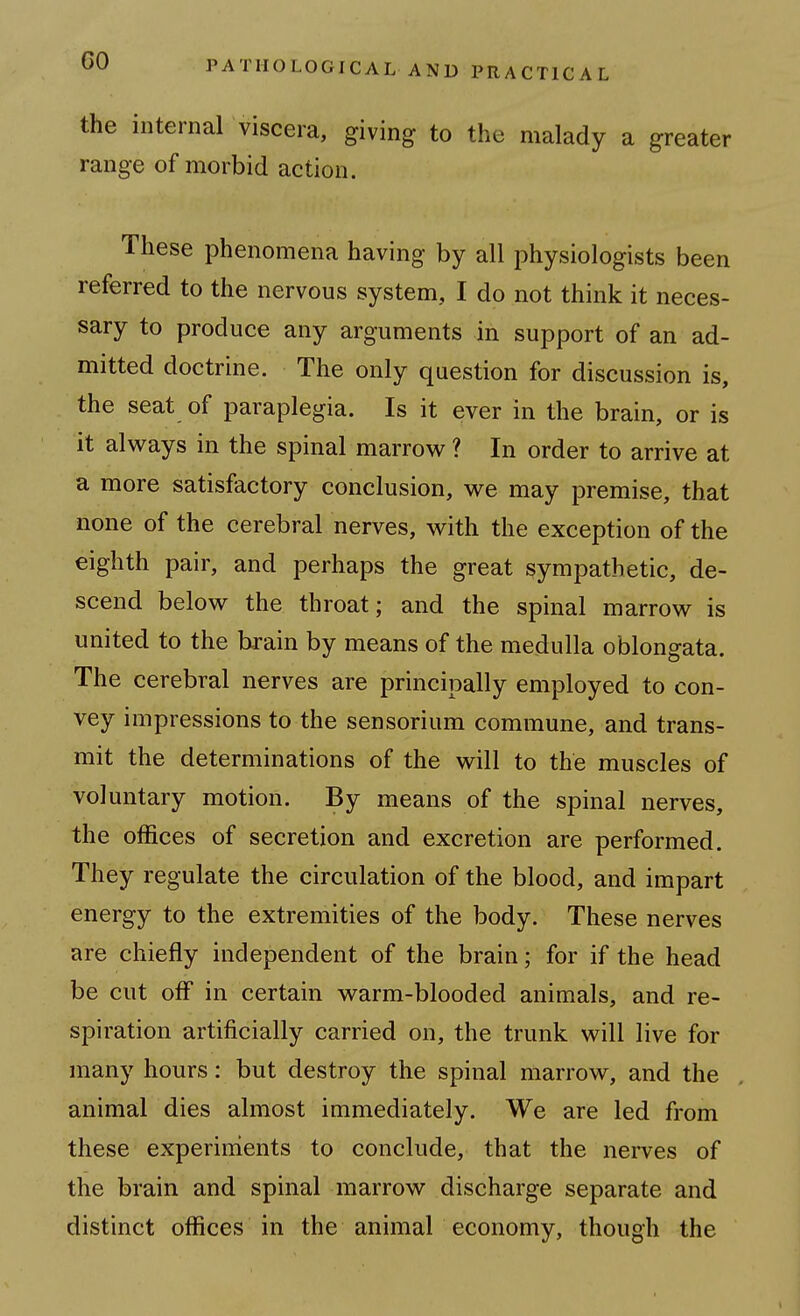 the internal viscera, giving to the malady a greater range of morbid action. These phenomena having by all physiologists been referred to the nervous system, I do not think it neces- sary to produce any arguments in support of an ad- mitted doctrine. The only question for discussion is, the seat of paraplegia. Is it ever in the brain, or is it always in the spinal marrow ? In order to arrive at a more satisfactory conclusion, we may premise, that none of the cerebral nerves, with the exception of the eighth pair, and perhaps the great sympathetic, de- scend below the throat; and the spinal marrow is united to the brain by means of the medulla oblongata. The cerebral nerves are principally employed to con- vey impressions to the sensorium commune, and trans- mit the determinations of the will to the muscles of voluntary motion. By means of the spinal nerves, the offices of secretion and excretion are performed. They regulate the circulation of the blood, and impart energy to the extremities of the body. These nerves are chiefly independent of the brain; for if the head be cut off in certain warm-blooded animals, and re- spiration artificially carried on, the trunk will live for many hours: but destroy the spinal marrow, and the animal dies almost immediately. We are led from these experiments to conclude, that the nei-ves of the brain and spinal marrow discharge separate and distinct offices in the animal economy, though the