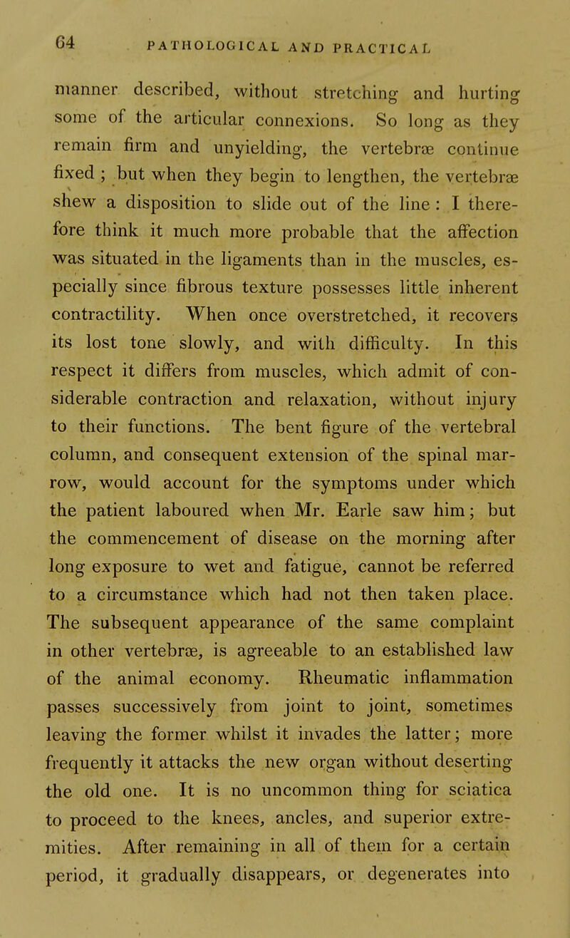manner described, without stretching and hurting some of the articular connexions. So long as they remain firm and unyielding, the vertebree continue fixed ; but when they begin to lengthen, the vertebrae shew a disposition to slide out of the line : I there- fore think it much more probable that the affection was situated in the ligaments than in the muscles, es- pecially since fibrous texture possesses little inherent contractility. When once overstretched, it recovers its lost tone slowly, and with difficulty. In this respect it dirfers from muscles, which admit of con- siderable contraction and relaxation, without injury to their functions. The bent figure of the vertebral column, and consequent extension of the spinal mar- row, would account for the symptoms under which the patient laboured when Mr. Earle saw him; but the commencement of disease on the morning after long exposure to wet and fatigue, cannot be referred to a circumstance which had not then taken place. The subsequent appearance of the same complaint in other vertebrae, is agreeable to an established law of the animal economy. Rheumatic inflammation passes successively from joint to joint, sometimes leaving the former whilst it invades the latter; more frequently it attacks the new organ without deserting the old one. It is no uncommon thing for sciatica to proceed to the knees, ancles, and superior extre- mities. After remaining in all of them for a certain period, it gradually disappears, or degenerates into