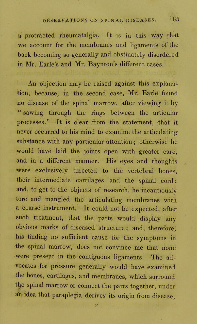 a protracted rheumatalgia. It is in this way that we account for the membranes and ligaments of the back becoming so generally and obstinately disordered in Mr. Earle's and Mr. Baynton's different cases. An objection may be raised against this explana- tion, because, in the second case, Mr. Earle found no disease of the spinal marrow, after viewing it by sawing through the rings between the articular processes. It is clear from the statement, that it never occurred to his mind to examine the articulating substance witb any particular attention ; otherwise he would have laid the joints open with greater care, and in a different manner. His eyes and thoughts were exclusively directed to the vertebral bones, their intermediate cartilages and the spinal cord; and, to get to the objects of research, he incautiously tore and mangled the articulating membranes with a coarse instrument. It could not be expected, after such treatment, that the parts would display any obvious marks of diseased structure; and, therefore, his finding no sufficient cause for the symptoms in the spinal marrow, does not convince me that none were present in the contiguous ligaments. The ad- vocates for pressure generally would have examine! the bones, cartilages, and membranes, which surromid the spinal marrow or connect the parts together, under an idea that paraplegia derives its origin from disease, F