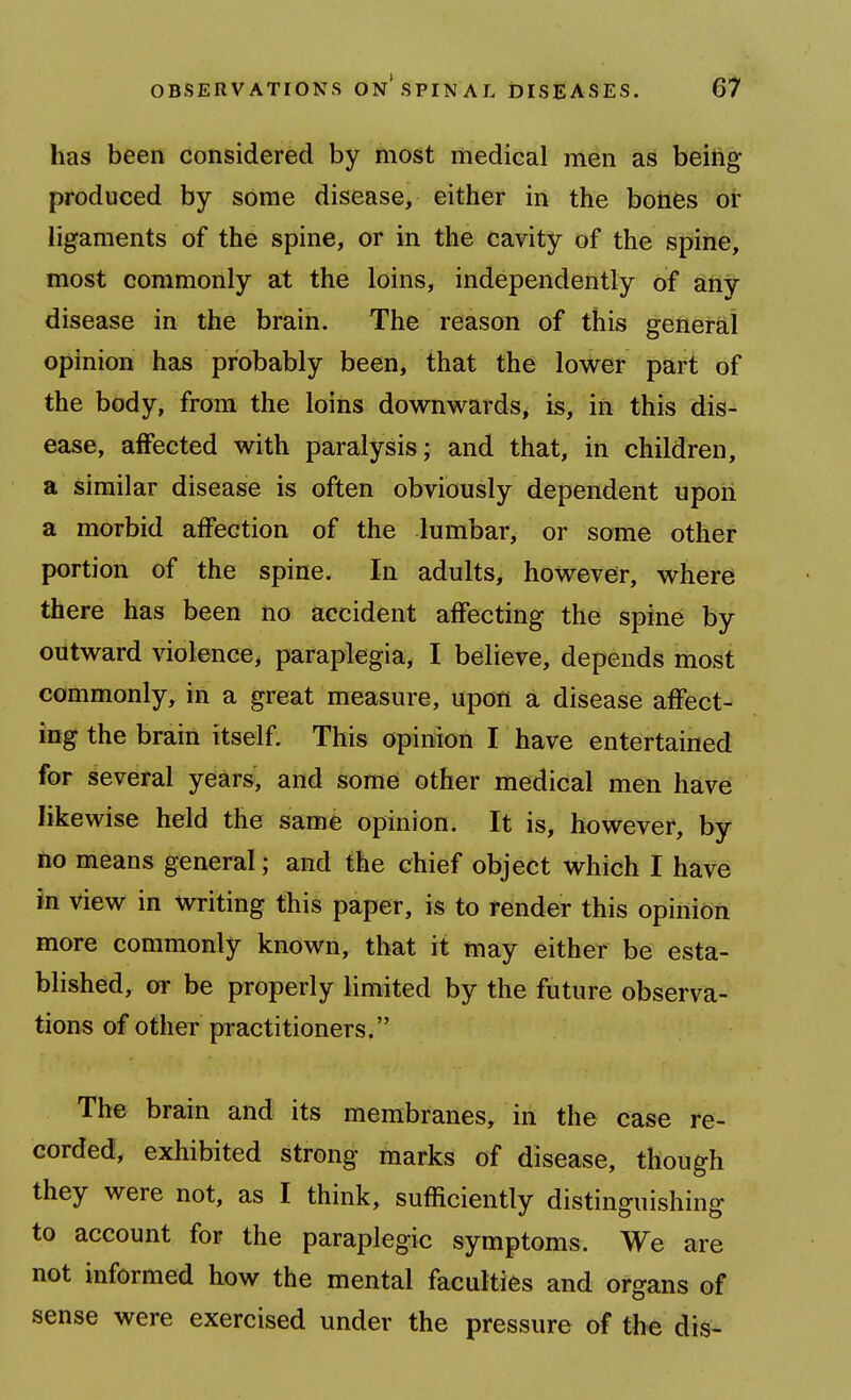 has been considered by most medical men as being produced by some disease, either in the bonfes or ligaments of the spine, or in the cavity of the spine, most commonly at the loins, independently of any disease in the brain. The reason of this general opinion has probably been, that the lower part of the body, from the loins downwards, is, in this dis- ease, affected with paralysis; and that, in children, a similar disease is often obviously dependent upoii a morbid affection of the lumbar, or some other portion of the spine. In adults, however, where there has been no accident affecting the spine by outward violence, paraplegia, I believe, depends most commonly, in a great measure, upon a disease affect- ing the brain itself. This opinion I have entertained for several years, and some other medical men have likewise held the same opinion. It is, however, by no means general; and the chief object which I have in view in Writing this paper, is to fender this opinion more commonly known, that it may either be esta- blished, or be properly limited by the future observa- tions of other practitioners. The brain and its membranes, in the case re- corded, exhibited strong marks of disease, though they were not, as I think, sufficiently distinguishing to account for the paraplegic symptoms. We are not informed how the mental faculties and organs of sense were exercised under the pressure of the dis-