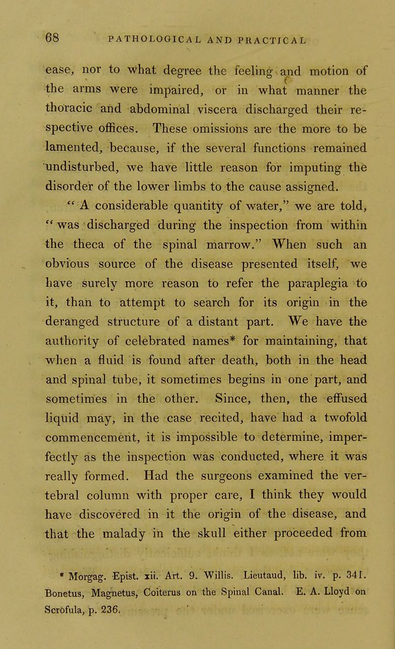 ease, nor to what degree the feeling and motion of the arms were impaired, or in what manner the thoracic aiid abdominal viscera discharged their re- spective offices. These omissions are the more to be lamented, because, if the several functions remained undisturbed, we have little reason for imputing the disorder of the lower limbs to the cause assigned. ** A considerable quantity of water, we are told, was discharged during the inspection from within the theca of the spinal marrow. When such an obvious source of the disease presented itself, we have surely more reason to refer the paraplegia to it, than to attempt to search for its origin in the deranged structure of a distant part. We have the authority of celebrated names* for maintaining, that when a fluid is found after death, both in the head and spinal tube, it sometimes begins in one part, and sometimes in the other. Since, then, the effused liquid may, in the case recited, have had a twofold commencement, it is impossible to determine, imper- fectly as the inspection was conducted, where it was really formed. Had the surgeons examined the ver- tebral column with proper care, I think they would have discovered in it the origin of the disease, and that the malady in the skull either proceeded from * Morgag. Epist. xii. Art. 9. Willis. Lieutaud, lib. iv. p. 341. Bonetus, Magnetus, Coiterus on the Spinal Canal. E. A. Lloyd on Scrofula, p. 236.