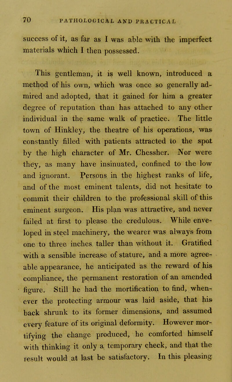 success of it, as far as I was able with the imperfect materials which I then possessed. This gentleman, it is well known, introduced a method of his own, which was once so generally ad- mired and adopted, that it gained for him a greater degree of reputation than has attached to any other individual in the same walk of practice. The little town of Hinkley, the theatre of his operations, was constantly filled with patients attracted to the spot by the high character of Mr. Chessher. Nor were they, as many have insinuated, confined to the low and ignorant. Persons in the highest ranks of life, and of the most eminent talents, did not hesitate to commit their children to the professional skill of this eminent surgeon. His plan was attractive, and never failed at first tp please the credulous. While enve- loped in steel machinery, the wearer was always from one to three inches taller than without it. Gratified with a sensible increase of stature, and a more agree- able appearance, he anticipated as the reward of his compliance, the permanent restoration of an amended figure. Still he had the mortification to find, when-r ever the protecting armour was laid aside, that his back shrunk to its former dimensions, and assumed every feature of its original deformity. However mor- tifying the change produced, he comforted himself with thinking it only a temporary check, and that the result would at last be satisfactory. In this pleasing
