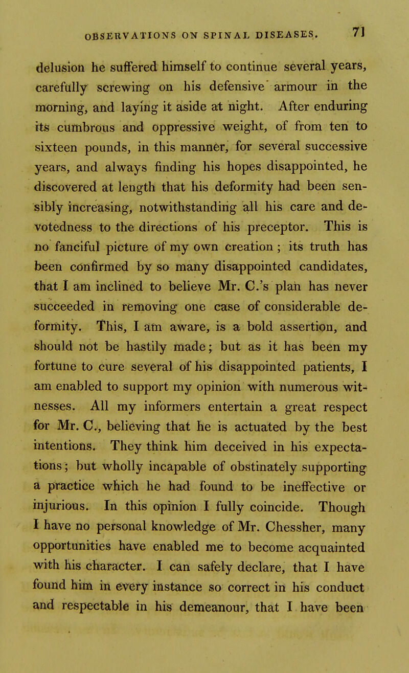 delusion he suffered himself to continue several years, carefully screwing on his defensive armour in the morning, and laying it aside at night. After enduring its cumbrous and oppressive weight, of from ten to sixteen pounds, in this manner, for several successive years, and always finding his hopes disappointed, he discovered at length that his deformity had been sen- sibly increasing, notwithstanding all his care and de- votedness to the directions of his preceptor. This is no fanciful picture of my own creation; its truth has been confirmed by so many disappointed candidates, that 1 am inclined to believe Mr. C.'s plan has never succeeded in removing one case of considerable de- formity. This, I am aware, is a bold assertion, and should not be hastily made; but as it has been my fortune to cure several of his disappointed patients, I am enabled to support my opinion with numerous wit- nesses. All my informers entertain a great respect for Mr. C, believing that he is actuated by the best intentions. They think him deceived in his expecta- tions; but wholly incapable of obstinately supporting a practice which he had found to be ineffective or injurious. In this opinion I fully coincide. Though I have no personal knowledge of Mr. Chessher, many opportunities have enabled me to become acquainted with his character. I can safely declare, that I have found him in every instance so correct in his conduct and respectable in his demeanour, that I have been