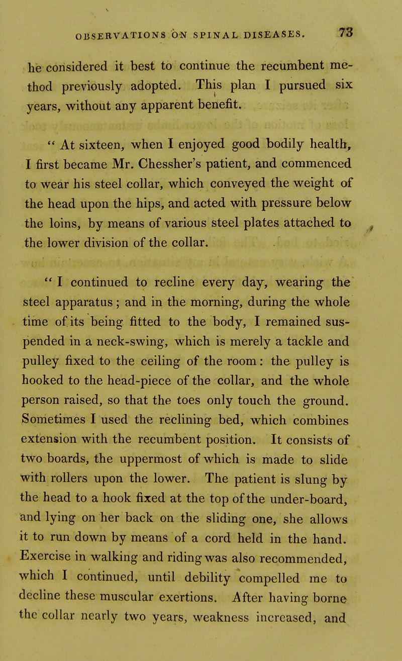 he considered it best to continue the recumbent me- thod previously adopted. This plan I pursued six years, without any apparent benefit. At sixteen, when I enjoyed good bodily health, I first became Mr. Chessher's patient, and commenced to wear his steel collar, which conveyed the weight of the head upon the hips, and acted with pressure below the loins, by means of various steel plates attached to ^ the lower division of the collar.  I continued to recline every day, wearing the' steel apparatus; and in the morning, during the whole time of its being fitted to the body, I remained sus- pended in a neck-swing, which is merely a tackle and pulley fixed to the ceiling of the room: the pulley is hooked to the head-piece of the collar, and the whole person raised, so that the toes only touch the ground. Sometimes I used the reclining bed, which combines extension with the recumbent position. It consists of two boards, the uppermost of which is made to slide with rollers upon the lower. The patient is slung by the head to a hook fixed at the top of the under-board, and lying on her back on the sliding one, she allows it to run down by means of a cord held in the hand. Exercise in walking and riding was also recommended, which I continued, until debility compelled me to decline these muscular exertions. After having borne the collar nearly two years, weakness increased, and