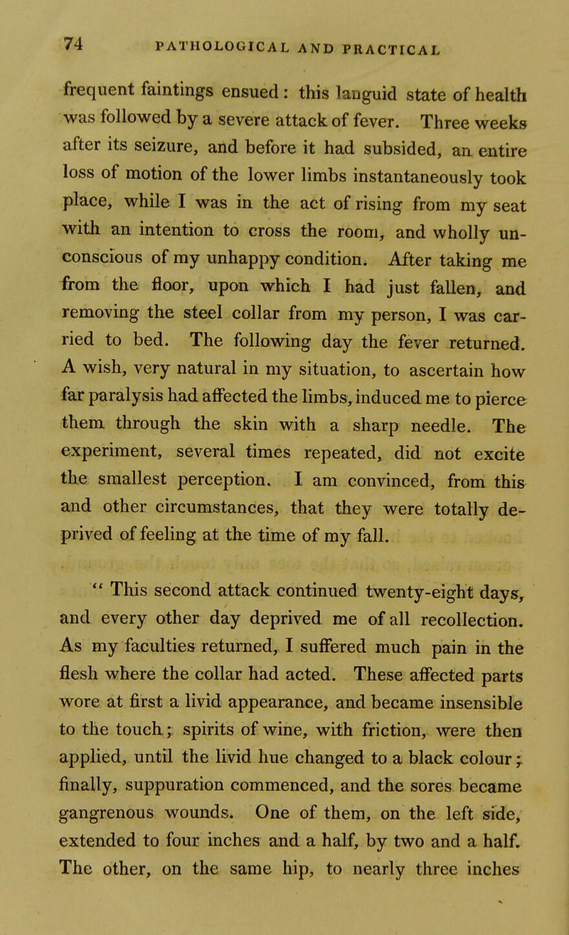 frequent faintings ensued: this languid state of health was followed by a severe attack of fever. Three weeks after its seizure, and before it had subsided, an entire loss of motion of the lower limbs instantaneously took place, while I was in the act of rising from my seat with an intention to cross the room, and wholly un- conscious of my unhappy condition. After taking me from the floor, upon which I had just fallen, and removing the steel collar from my person, I was car- ried to bed. The following day the fever returned. A wish, very natural in my situation, to ascertain how far paralysis had affected the limbs, induced me to pierce them through the skin with a sharp needle. The experiment, several times repeated, did not excite the smallest perception. I am convinced, from this and other circumstances, that they were totally de- prived of feeling at the time of my fall. This second attack continued twenty-eight days, and every other day deprived me of all recollection. As my faculties returned, I suffered much pain in the flesh where the collar had acted. These affected parts wore at first a livid appearance, and became insensible to the touch; spirits of wine, with friction, were then applied, until the livid hue changed to a black colour ^ finally, suppuration commenced, and the sores became gangrenous wounds. One of them, on the left side, extended to four inches and a half, by two and a half. The other, on the same hip, to nearly three inches