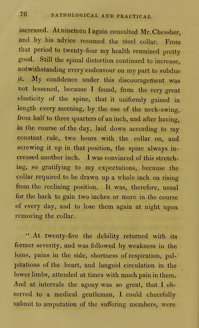 increased. At nineteen I again consulted Mr. Chessher, .and by his advice resumed the steel collar. From that period to twenty-four my health remained pretty good. Still the spinal distortion continued to increase, notwithstanding every endeavour on my part to subdue it. My confidence under this discouragement was not lessened, because I found, from the very great elasticity of the spine, that it uniformly gained in length every morning, by the use of the neck-swing, from half to three quarters of an inch, and after having, in the course of the day, laid down according to my constant. rule, two hours with the collar on, and screwing it up in that position, the spine always in- creased another inch. I was convinced of this stretch- ing, so gratifying to my expectations, because the collar required to be drawn up a whole inch on rising from the reclining position. It was, therefore, usual for the back to gain two inches or more in the course of every day, and to lose them again at night upon removing the collar.  At twenty-five the debility returned with its former severity, and was. followed by weakness in the loins, pains in the side, shortness of respiration, pal-' pitations of the heart, and languid circulation in the lower limbs, attended at times with much pain in them. A.nd at intervals the agony was so great, that I ob- served to a medical gentleman, I could cheerfully submit to amputation of the suffering members, were