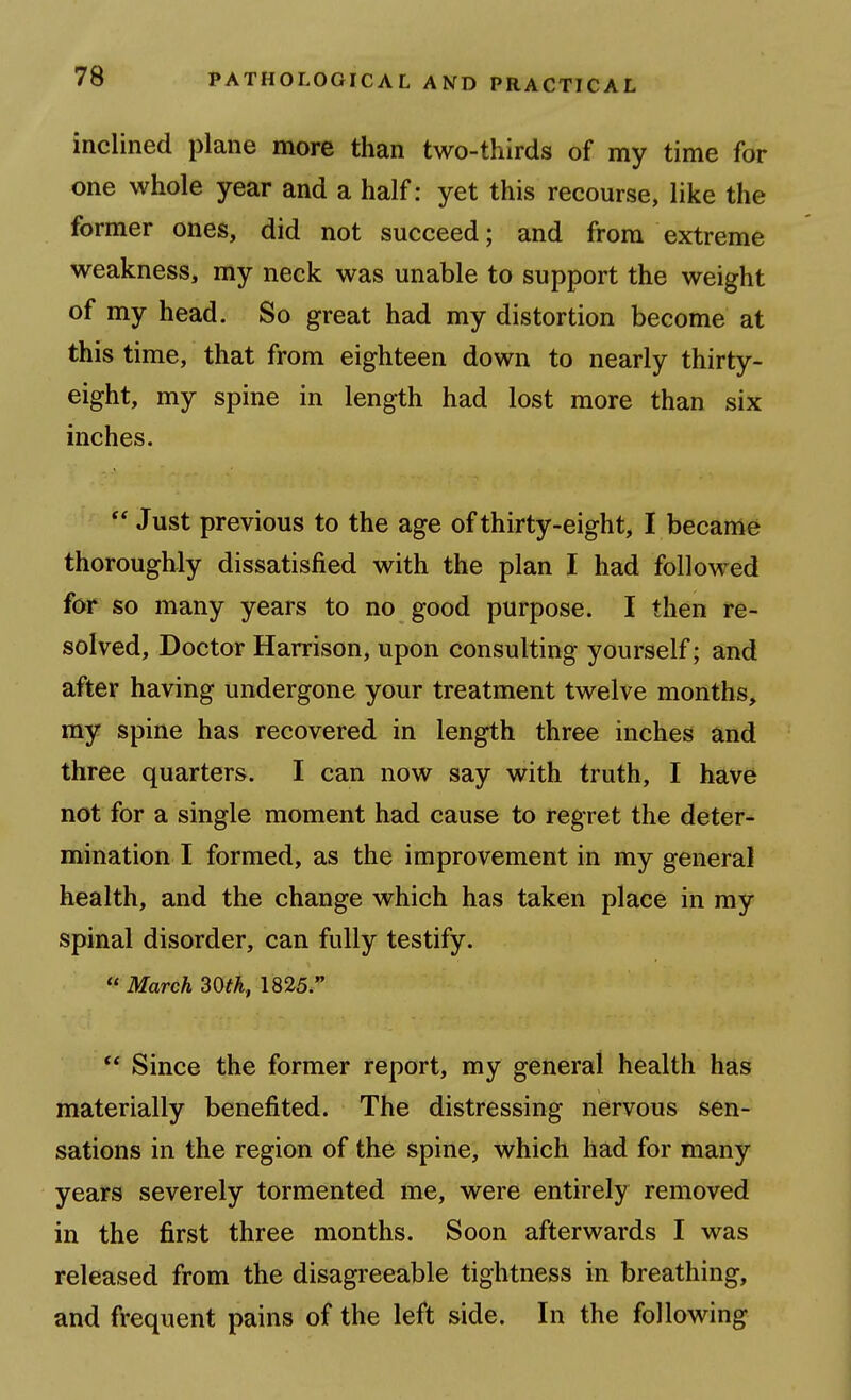 inclined plane more than two-thirds of my time for one whole year and a half: yet this recourse, like the former ones, did not succeed; and from extreme weakness, my neck was unable to support the weight of my head. So great had my distortion become at this time, that from eighteen down to nearly thirty- eight, my spine in length had lost more than six inches.  Just previous to the age of thirty-eight, I became thoroughly dissatisfied with the plan I had followed for so many years to no good purpose. I then re- solved. Doctor Harrison, upon consulting yourself; and after having undergone your treatment twelve months, my spine has recovered in length three inches and three quarters. I can now say with truth, I have not for a single moment had cause to regret the deter- mination I formed, as the improvement in my general health, and the change which has taken place in my spinal disorder, can fully testify.  March 30th, 1825. ** Since the former report, my general health has materially benefited. The distressing nervous sen- sations in the region of the spine, which had for many years severely tormented me, were entirely removed in the first three months. Soon afterwards I was released from the disagreeable tightness in breathing, and frequent pains of the left side. In the following
